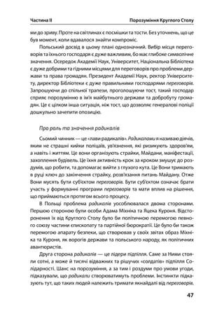 Частина ІІ Порозуміння Круглого Столу
47
ми до зриву. Проте на світлинах є посмішки та тости. Без уточнень, що це
був момент, коли вдавалося знайти компроміс.
Польський досвід в цьому плані однозначний. Вибір місця перего-
ворів та їхнього господаря є дуже важливим, бо має глибоке символічне
значення. Осередок Академії Наук, Університет, Національна Бібліотека
є дуже добрими та гідними місцями для переговорів про проблеми дер-
жави та права громадян. Президент Академії Наук, ректор Університе-
ту, директор Бібліотеки є дуже правильними господарями переговорів.
Запрошуючи до спільної трапези, проголошуючи тост, такий господар
сприяє порозумінню в ім’я майбутнього держави та добробуту грома-
дян. Це є цілком інша ситуація, ніж тост, що дозволяє генералові поліції
дошкульно зачепити опозицію.
Про роль та значення радикалів
Сьомийчинник —це«лавирадикалів».Радикаламияназиваюдіячів,
яким не страшні кийки поліцаїв, ув’язнення, які ризикують здоров’ям,
а навіть і життям. Це вони організують страйки, Майдани, маніфестації,
захоплення будівель. Це їхня активність крок за кроком змушує до роз-
думів, що робити, та допомагає вийти з глухого кута. Це Вони тримають
в руці ключ до закінчення страйку, розв’язання питань Майдану. Отже
Вони мусять бути суб’єктом переговорів. Бути суб’єктом означає брати
участь у формуванні програми переговорів та мати вплив на рішення,
що приймаються протягом всього процесу.
В Польщі проблема радикалів уособлювалася двома сторонами.
Першою стороною були особи Адама Міхніка та Яцека Куроня. Відсто-
ронення їх від Круглого Столу було би політичною перемогою певно-
го союзу частини єпископату та партійної бюрократії. Це було би також
перемогою апарату безпеки, що створював у своїх звітах образ Міхні-
ка та Куроня, як ворогів держави та польського народу, як політичних
авантюристів.
Друга сторона радикалів — це лідери підпілля. Саме за Ними стоя-
ли сотні, а може й тисячі відважних та рішучих «солдатів» підпілля Со-
лідарності. Шанс на порозуміння, а за тим і роздуми про умови угоди,
підказували, що радикали створюватимуть проблеми. Інстинкти підка-
зують тут, що таких людей належить тримати якнайдалі від переговорів.
 