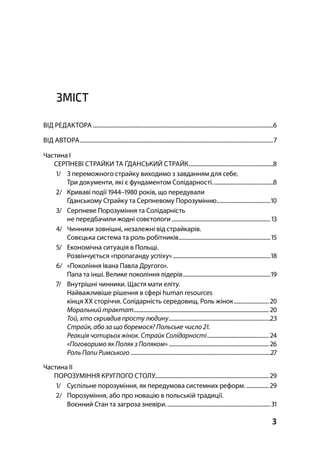 3
ЗМІСТ
ВІД РЕДАКТОРА................................................................................................................................
ВІД АВТОРА.........................................................................................................................................
Частина І
СЕРПНЕВІ СТРАЙКИ ТА ҐДАНСЬКИЙ СТРАЙК............................................................
/ З переможного страйку виходимо з завданням для себе.
Три документи, які є фундаментом Солідарності...........................................
/ Криваві події – років, що передували
Ґданському Страйку та Серпневому Порозумінню......................................
/ Серпневе Порозуміння та Солідарність
не передбачили жодні совєтологи ......................................................................
/ Чинники зовнішні, незалежні від страйкарів.
Совєцька система та роль робітників.................................................................
/ Економічна ситуація в Польщі.
Pозвінчується «пропаганду успіху» .....................................................................
/ «Покоління Івана Павла Другого».
Папа та інші. Велике покоління лідерів..............................................................
/ Внутрішні чинники. Щастя мати еліту.
Найважливіше рішення в сфері human resources
кінця XX сторіччя. Солідарність середовищ. Роль жінок.........................
Моральний трактат................................................................................................ 
Той, хто скривдив просту людину........................................................................
Страйк, або за що боремося? Польське число .
Реакція чотирьох жінок. Страйк Солідарності............................................ 
«Поговоримо як Поляк з Поляком» ....................................................................... 
Роль Папи Римського ...................................................................................................
Частина ІІ
ПОРОЗУМІННЯ КРУГЛОГО СТОЛУ.................................................................................
/ Суспільне порозуміння, як передумова системних реформ. ................
/ Порозуміння, або про новацію в польській традиції.
Воєнний Стан та загроза зневіри..........................................................................
 