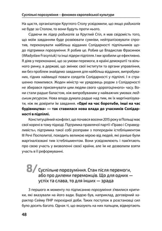 Суспільні порозуміння – феномен європейської культури
48
На щастя, організатори Круглого Столу усвідомили, що якщо радикалів
не буде за Столом, то вони будуть проти нього.
Сідаючи як лідер радикалів за Круглий Стіл, я мав свідомість того,
що моїм завданням буде розвіювати сумніви, нейтралізовувати спро-
тив, переконувати найбільш відданих Солідарності підпільників що-
до підтримки порозуміння. Я робив це. Робив це Владислав Фрасинюк
(Władysław Frasyniuk) та інші лідери підпілля. І ми зробили це ефективно.
Я діяв у переконанні, що за умови перемоги, в країні демократії та віль-
ного ринку, в державі, що змінює свої інститути та органи управління,
ми без проблем знайдемо завдання для найбільш відданих, випробува-
них, гідних найвищої поваги солдатів Солідарності у підпіллі. І я стра-
шенно помилився. Жоден міністр чи урядовець родом з Солідарності
не збирався присвячувати цим людям свого «дорогоцінного» часу. Во-
ни стали радше баластом, ніж випробуваним у найважчих умовах люд-
ським ресурсом. Нова влада думала радше над тим, як їх маргіналізува-
ти, ніж як довірити їм завдання. «Одні на час боротьби, інші на час
будівництва» — так ставилася нова влада до учасників Солідар-
ності в підпіллі.
Конституційний конфлікт, що почався восени  року вПольщі має
свої корені в тому підході. Підтримка правлячої партії «Право і Справед-
ливість», підтримка такої собі розправи з попереднім істеблішментом
ІІІ Речі Посполитої, походить великою мірою від людей, які раніше були
маргіналізовані тим істеблішментом. Вони усвідомлюють і пам’ятають
про свою участь у визволенні своєї країни, але їм не дозволили взяти
участь в її реформуванні.
8/Суспільне порозуміння. Стан після перемоги,
або про дилеми переможців. Що для одних —
успіх та слава, то для інших — зрада
З першого ж моменту по підписанню порозуміння з’явилися крити-
ки, які вказували на його вади. Вадою був, наприклад, договірний ха-
рактер Сейму ПНР перехідної доби. Таких поступок в розстановці сил
було досить багато. Однак ті, що вказують на них пальцем, відвертають
 
