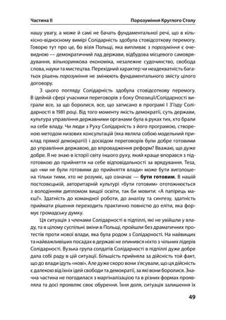 Частина ІІ Порозуміння Круглого Столу
49
нашу увагу, а може й самі не бачать фундаментальної речі, що в кіль-
кісно-відносному вимірі Солідарність здобула стовідсоткову перемогу.
Говорю тут про це, бо візія Польщі, яка випливає з порозуміння є оче-
видною — демократичний лад держави, відбудова місцевого самовря-
дування, вільноринкова економіка, незалежне судочинство, свобода
слова, науки та мистецтва. Перехідний характер чи неадекватність бага-
тьох рішень порозуміння не змінюють фундаментального змісту цілого
договору.
З цього погляду Солідарність здобула стовідсоткову перемогу.
В ідейній сфері учасники переговорів з боку Опозиції/Солідарності ви-
грали все, за що боролися, все, що записано в програмі І З’їзду Солі-
дарності в  році. Від того моменту якість демократії, суть держави,
культура управління державними органами була в руках тих, хто брали
на себе владу. Чи люди з Руху Солідарність з його програмою, створе-
ною методом низових консультацій (яка являла собою модельний при-
клад прямої демократії) і досвідом переговорів були добре готовими
до управління державою, до впровадження реформ? Вважаю, що дуже
добре. Я не знаю в історії світу іншого руху, який краще впорався з під-
готовкою до прийняття на себе відповідальності за врядування. Теза,
що «ми не були готовими до прийняття влади» може бути виголоше-
на тільки тими, хто не розуміє, що означає — бути готовим. В нашій
постсовєцькій, авторитарній культурі «бути готовим» ототожнюється
з володінням дипломом вищої освіти, так би мовити: «А папірець ма-
єш?». Здатність до командної роботи, до аналізу та синтезу, здатність
приймати рішення переходить практично повністю до еліти, яка фор-
мує громадську думку.
Ця ситуація з членами Солідарності в підпіллі, які не увійшли у вла-
ду, та в цілому суспільні зміни в Польщі, пройшли без драматичних про-
тестів проти нової влади, яка була родом з Солідарності. На найвищих
та найважливіших посадах в державі не опинився ніхто з чільних лідерів
Солідарності. Вузька група солдатів Солідарності в підпіллі дуже добре
дала собі раду в цій ситуації. Більшість прийняла за дійсність той факт,
що до влади ідуть «нові». Але дуже скоро вони з’ясували, що ця дійсність
єдалекою від їхніх ідей свободи та демократії, за які вони боролися. Зна-
чна частина не погодилася з маргіналізацією та в різних формах прояв-
ляла та досі проявляє своє обурення. Їхня доля, ситуація залишення їх
 