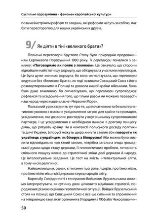 Суспільні порозуміння – феномен європейської культури
50
поза мейнстрімом реформ тазавдань, які реформи несуть за собою, має
бути пересторогою для наших українських друзів.
9/Як діяти в тіні «великого брата»?
Польські переговори Круглого Столу були природнім продовжен-
ням Серпневого Порозуміння  року. Ті переговори почалися з за-
клику: «Поговоримо як поляк з поляком». Це означало, що сторони
віднайшли найістотнішу формулу, що об’єднувала учасників переговорів.
Це була дуже значима формула, бо вона сигналізувала, що переговори
ведуться без «Великого Брата», як тоді називали Совєцький Союз з його
розквартированими в Польщі та довкола нашої країни військами. Вона
була дуже важливою, бо сигналізувала, що переговори супроводжує
рефлексія та усвідомлення того, що тільки разом ми можемо перевести
наш народ через наше власне «Червоне Море».
Польський урок свідчить тут про те, що початковою та безальтерна-
тивною умовою є взаємне усвідомлення загроз для країни та громадян,
усвідомлення, яке дозволяє розгледіти у внутрішньому супротивникові
партнера, і це усвідомлення є необхідною ланкою в довгому ланцюгу
діянь, що рятують країну. Чи в контексті польського досвіду політики
та діячі України, Білорусі можуть щиро кинути заклик аби говорити як
українець з українцем, як білорус з білорусом? Аби можна було мис-
лити відповідально про такий заклик, потрібна загальна згода громад-
ської думки щодо стану держави, її геополітичних проблем, готовність
спільного пошуку ключа до стратегічної зміни долі держави й народу.
Це інтелектуальне завдання. Це тест на якість інтелектуальної еліти,
в тому числі релігійної.
Найважливішим, однак, є питання про роль лідерів, про їхню місію,
про їхню візію місця цієї держави серед народів світу.
Боротьбу Солідарності з генералом Войцехом Ярузельським може-
мо інтерпретувати, як сутичку двох цілковито відмінних стратегій, по-
роджених різною оцінкою геополітичної ситуації. Войцех Ярузельський
стояв на позиції, що Совєцький Союз є все ще сильний та спроможний
на інтервенціютаку, як вторгнення в Угорщину в  або Чехословаччи-
 
