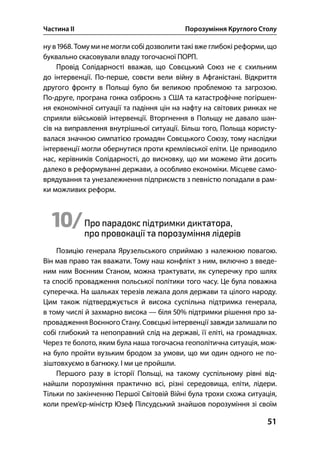 Частина ІІ Порозуміння Круглого Столу
51
ну в . Тому ми не могли собі дозволити такі вже глибокі реформи, що
буквально скасовували владу тогочасної ПОРП.
Провід Солідарності вважав, що Совєцький Союз не є схильним
до інтервенції. По-перше, совєти вели війну в Афганістані. Відкриття
другого фронту в Польщі було би великою проблемою та загрозою.
По-друге, програна гонка озброєнь з США та катастрофічне погіршен-
ня економічної ситуації та падіння цін на нафту на світових ринках не
сприяли військовій інтервенції. Вторгнення в Польщу не давало шан-
сів на виправлення внутрішньої ситуації. Більш того, Польща користу-
валася значною симпатією громадян Совєцького Союзу, тому наслідки
інтервенції могли обернутися проти кремлівської еліти. Це приводило
нас, керівників Солідарності, до висновку, що ми можемо йти досить
далеко в реформуванні держави, а особливо економіки. Місцеве само-
врядування та унезалежнення підприємств з певністю попадали в рам-
ки можливих реформ.
10/Про парадокс підтримки диктатора,
про провокації та порозуміння лідерів
Позицію генерала Ярузельського сприймаю з належною повагою.
Він мав право так вважати. Тому наш конфлікт з ним, включно з введе-
ним ним Воєнним Станом, можна трактувати, як суперечку про шлях
та спосіб провадження польської політики того часу. Це була поважна
суперечка. На шальках терезів лежала доля держави та цілого народу.
Цим також підтверджується й висока суспільна підтримка генерала,
в тому числі й захмарно висока — біля % підтримки рішення про за-
провадження Воєнного Стану. Совєцькі інтервенції завжди залишали по
собі глибокий та непоправний слід на державі, її еліті, на громадянах.
Через те болото, яким була наша тогочасна геополітична ситуація, мож-
на було пройти вузьким бродом за умови, що ми один одного не по-
зіштовхуємо в багнюку. І ми це пройшли.
Першого разу в історії Польщі, на такому суспільному рівні від-
найшли порозуміння практично всі, різні середовища, еліти, лідери.
Тільки по закінченню Першої Світовій Війні була трохи схожа ситуація,
коли прем’єр-міністр Юзеф Пілсудський знайшов порозуміння зі своїм
 