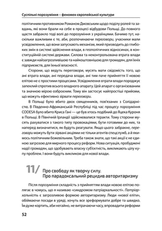 Суспільні порозуміння – феномен європейської культури
52
політичним противником Романом Дмовським щодо поділу ролей та за-
вдань, які вони брали на себе в процесі відбудови Польщі. До повного
щастя забракло тоді волі до порозуміння з українцями. Бачимо тут, на-
скільки важливим є те, аби, розпочинаючи переговори, учасники мали
усвідомлення, що вони запускають механізм, якийпризводить до глибо-
ких змін в системі здійснення влади, в геополітичних відносинах, в кон-
ституційній системі держави. Силова та неконтрольована втрата влади
є завжди найзагрозливішою та найкоштовнішою для громадян, для їхніх
підприємств, для їхньої власності.
Сторони, що ведуть переговори, мусять мати свідомість того, що
ані втрата влади, ані передача влади, ані тим паче прийняття її новою
елітою не є простими процесами. Усвідомлення втрати влади породжує
запеклий спротив всього владного апарату. Цей апарат є організованим
та значною мірою озброєним. Тому він застосує найпростіші прийоми,
що можуть ефективно зірвати переговори.
В Польщі було вбито двох священників, пов’язаних з Солідарні-
стю. В Південно-Африканській Республіці під час процесу порозуміння
CODESA було вбито Криса Гані — це був хтось подібний до Яцека Куроня
в Польщі. В Північній Ірландії здійснювалися теракти. Тому сторони му-
сять рахуватися з такого типу провокаціями, бути готовими до них, та
наперед визначитися, як будуть реагувати. Якщо цього забракне, пере-
говори можуть бути зірвані акціями не тільки агентів спецслужб, а й яки-
мось політичним божевільним. Треба також знати, що такі акції є не єди-
ною загрозою для мирного процесу реформ. Нова ситуація, пробуджені
надії громадян, що здобувають власну суб’єктність, викликають цілу ку-
пу проблем. І вони будуть викликом для нової влади.
11/ Про свободу як творчу силу.
Про парадоксальний рецидив авторитаризму
Після порозуміння складність з прийняттям влади новою елітою по-
лягає в чомусь, що я називаю «синдромом патріархальності». Патріар-
хальність є загрозливою формою авторитаризму. Люди «нової еліти»,
обіймаючи посади в уряді, хочуть все зреформувати добре та швидко.
Їм дужекортить, аби негайно, не витрачаючи часу, впровадити реформи
 