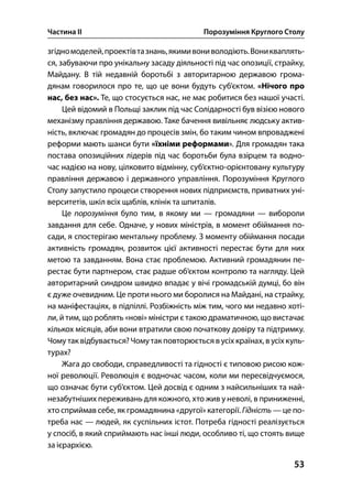 Частина ІІ Порозуміння Круглого Столу
53
згідномоделей,проектівтазнань,якимивониволодіють.Воникваплять-
ся, забуваючи про унікальну засаду діяльності під час опозиції, страйку,
Майдану. В тій недавній боротьбі з авторитарною державою грома-
дянам говорилося про те, що це вони будуть суб’єктом. «Нічого про
нас, без нас». Те, що стосується нас, не має робитися без нашої участі.
Цей відомий в Польщі заклик під час Солідарності був візією нового
механізму правління державою. Таке бачення вивільняє людську актив-
ність, включає громадян до процесів змін, бо таким чином впроваджені
реформи мають шанси бути «їхніми реформами». Для громадян така
постава опозиційних лідерів під час боротьби була взірцем та водно-
час надією на нову, цілковито відмінну, суб’єктно-орієнтовану культуру
правління державою і державного управління. Порозуміння Круглого
Столу запустило процеси створення нових підприємств, приватних уні-
верситетів, шкіл всіх щаблів, клінік та шпиталів.
Це порозуміння було тим, в якому ми — громадяни — вибороли
завдання для себе. Одначе, у нових міністрів, в момент обіймання по-
сади, я спостерігаю ментальну проблему. З моменту обіймання посади
активність громадян, розвиток цієї активності перестає бути для них
метою та завданням. Вона стає проблемою. Активний громадянин пе-
рестає бути партнером, стає радше об’єктом контролю та нагляду. Цей
авторитарний синдром швидко впадає у вічі громадській думці, бо він
є дуже очевидним. Це проти нього ми боролися на Майдані, на страйку,
на маніфестаціях, в підпіллі. Розбіжність між тим, чого ми недавно хоті-
ли, й тим, що роблять «нові» міністри є такою драматичною, що вистачає
кількох місяців, аби вони втратили свою початкову довіру та підтримку.
Чому так відбувається?Чомутак повторюється в усіх країнах, в усіх куль-
турах?
Жага до свободи, справедливості та гідності є типовою рисою кож-
ної революції. Революція є водночас часом, коли ми пересвідчуємося,
що означає бути суб’єктом. Цей досвід є одним з найсильніших та най-
незабутніших переживань для кожного, хто жив у неволі, в приниженні,
хто сприймав себе, як громадянина «другої» категорії. Гідність — це по-
треба нас — людей, як суспільних істот. Потреба гідності реалізується
у спосіб, в який сприймають нас інші люди, особливо ті, що стоять вище
за ієрархією.
 