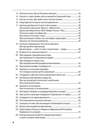 4
/ Політична сила. Що це? Яку роль виконує?.....................................................
/ Гласность, перестройка, або як зрозуміти Совєцький Союз...................
/ Настав час змін, або треба знати чого ми хочемо.......................................
/ Угода Круглого Столу як конституційний акт .................................................
/ Архітектура Круглого Столу та його умови....................................................
Сім головних принципів. Перший - відкритість............................................ 
Ще раз про відкритість. Місія «добрих послуг». Теми..................................
Питання сторін та лідерства............................................................................. 
Кого немає за Столом і чому? ................................................................................
Про ключові ролі «свідка» та «господаря» переговорів .............................
Про роль та значення радикалів...........................................................................
/ Суспільне порозуміння. Стан після перемоги,
або про дилеми переможців.
Що для одних — успіх та слава, то для інших — зрада.............................
/ Як діяти в тіні «великого брата»?..........................................................................
/ Про парадокс підтримки диктатора,
про провокації та порозуміння лідерів.............................................................
/ Про свободу як творчу силу.
Про парадоксальний рецидив авторитаризму.............................................
/ Програмний маніфест Солідарності. .................................................................
/ Перемога та ентузіазм громадян.
Чи «пожирає власних дітей» революція?.........................................................
/ Солідарність або про унікальний досвід в області дії ..............................
/ Лех Валенса або феномен лідерства.
Про зустрічний рух інтелігенції та робітників.
Роль незалежних медіа..............................................................................................
/ Зрозуміти тоталітаризм.
Роль інтелігенції та інтелектуалів........................................................................
/ Люстрація. Потреба чи знаряддя боротьби за владу?..............................
/ Про сутність культури Солідарності, братерство та поділи....................
/ Солідарність як пряма демократія......................................................................
/ П’ять феноменів польської політики...................................................................
/ Совєцька система, або як виходити з безвихідної ситуації .....................
/ Ще раз про рецидив авторитаризму..................................................................
/ Переговори в Польщі та Південно-Африканській Республіці.
Порівняння та асоціації..............................................................................................
/ Розпад совєцької імперії як поворотний момент
та шанс на мирні переговори.................................................................................
 