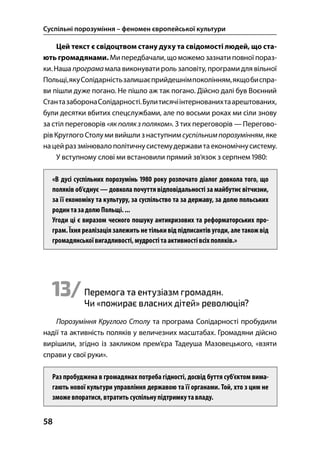 Суспільні порозуміння – феномен європейської культури
58
Цей текст є свідоцтвом стану духу та свідомості людей, що ста-
ють громадянами. Мипередбачали, що можемо зазнати повної пораз-
ки.Наша програма мала виконуватироль заповіту, програмидля вільної
Польщі,якуСолідарністьзалишаєприйдешнімпоколінням,якщобиспра-
ви пішли дуже погано. Не пішло аж так погано. Дійсно далі був Воєнний
СтантазаборонаСолідарності.Булитисячіінтернованихтаарештованих,
були десятки вбитих спецслужбами, але по восьми роках ми сіли знову
за стіл переговорів «як полякз поляком». З тих переговорів — Перегово-
рів Круглого Столу ми вийшли з наступним суспільнимпорозумінням, яке
нацейраз змінювалополітичнусистемудержавитаекономічнусистему.
У вступному слові ми встановили прямий зв’язок з серпнем :
«В дусі суспільних порозумінь  року розпочато діалог довкола того, що
поляків об’єднує — довкола почуття відповідальності за майбутнє вітчизни,
за її економіку та культуру, за суспільство та за державу, за долю польських
родинтазадолюПольщі....
Угоди ці є виразом чесного пошуку антикризових та реформаторських про-
грам. Їхня реалізація залежить не тільки від підписантів угоди, але такожвід
громадянськоївигадливості, мудрості таактивностівсіхполяків.»
13/Перемога та ентузіазм громадян.
Чи «пожирає власних дітей» революція?
Порозуміння Круглого Столу та програма Солідарності пробудили
надії та активність поляків у величезних масштабах. Громадяни дійсно
вирішили, згідно із закликом прем’єра Тадеуша Мазовецького, «взяти
справи у свої руки».
Раз пробуджена в громадянах потреба гідності, досвід буття суб’єктом вима-
гають нової культури управління державою та її органами. Той, хто з цим не
зможе впоратися,втратитьсуспільнупідтримкутавладу.
 