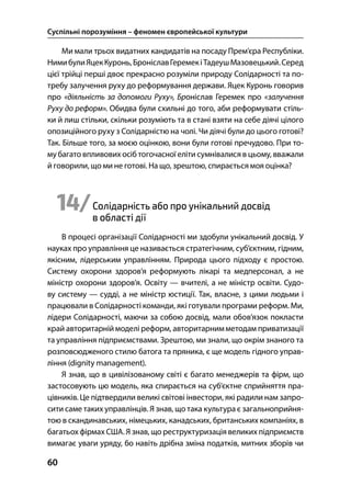 Суспільні порозуміння – феномен європейської культури
60
Ми мали трьох видатних кандидатів на посаду Прем’єра Республіки.
НимибулиЯцекКуронь,БроніславГеремекіТадеушМазовецький.Серед
цієї трійці перші двоє прекрасно розуміли природу Солідарності та по-
требу залучення руху до реформування держави. Яцек Куронь говорив
про «діяльність за допомоги Руху», Броніслав Геремек про «залучення
Руху до реформ». Обидва були схильні до того, аби реформувати стіль-
ки й лиш стільки, скільки розуміють та в стані взяти на себе діячі цілого
опозиційного руху з Солідарністю на чолі. Чи діячі були до цього готові?
Так. Більше того, за моєю оцінкою, вони були готові пречудово. При то-
му багато впливових осіб тогочасної еліти сумнівалися в цьому, вважали
й говорили, що ми не готові. На що, зрештою, спирається моя оцінка?
14/Солідарність або про унікальний досвід
в області дії
В процесі організації Солідарності ми здобули унікальний досвід. У
науках про управління це називається стратегічним, суб’єктним, гідним,
якісним, лідерським управлінням. Природа цього підходу є простою.
Систему охорони здоров’я реформують лікарі та медперсонал, а не
міністр охорони здоров’я. Освіту — вчителі, а не міністр освіти. Судо-
ву систему — судді, а не міністр юстиції. Так, власне, з цими людьми і
працювали в Солідарності команди, які готували програми реформ. Ми,
лідери Солідарності, маючи за собою досвід, мали обов’язок покласти
край авторитарній моделі реформ, авторитарним методам приватизації
та управління підприємствами. Зрештою, ми знали, що окрім знаного та
розповсюдженого стилю батога та пряника, є ще модель гідного управ-
ління (dignity management).
Я знав, що в цивілізованому світі є багато менеджерів та фірм, що
застосовують цю модель, яка спирається на суб’єктне сприйняття пра-
цівників. Це підтвердили великі світові інвестори, які радили нам запро-
сити саме таких управлінців. Я знав, що така культура є загальноприйня-
тою в скандинавських, німецьких, канадських, британських компаніях, в
багатьох фірмах США. Я знав, що реструктуризація великих підприємств
вимагає уваги уряду, бо навіть дрібна зміна податків, митних зборів чи
 