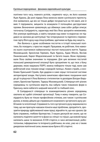 Суспільні порозуміння – феномен європейської культури
62
політики того часу, повного успіхів, «зоряного часу», як його називав
Яцек Куронь. До ролі лідера Леха винесла хвиля суспільного протесту.
Але виявилося, що він не тільки добре почувається на тій хвилі, але й
вміє її підтримати, зміцнити та вгамувати її потенційно деструктивні
прояви. Визначення «революція, що обмежує сама себе» добре описує
тогочасну Солідарність, характеру якої без Леха зрозуміти неможливо.
Лех уникнув крайнощів, а навіть панував над ними та водночас не під-
дався на заклики до капітуляції. Час інтернування та підпілля є перемо-
гою гарту Його духу над спецслужбами, здатними на будь-яку ницість.
Лех Валенса є дуже особливою постаттю в історії польської полі-
тики, бо походить з простих людей. Працював, як робітник. Але навко-
ло нього скупчилися найвизначніші постаті польського життя. Тадеуш
Мазовецький, Броніслав Геремек, Яцек Куронь, Адам Міхнік, Вєслав
Хжановський, Карол Модзелевський та багато інших. Вони підтриму-
вали Леха своїми знаннями та порадами. Для цих великих постатей
польської демократичної опозиції було зрозумілим те, що тиск з боку
держави, якою керувала ПОРП, можна побороти тільки тоді, коли сам
робітничий клас покаже владі «середній палець». Кожен страйк, а осо-
бливо Ґданський Страйк, був ударом в саме серце тогочасної системи
авторитарної влади. Наступило винятково ефективне поєднання волі
до дії та рішучості Леха Валенси з інтелектом та досвідом (Богдан Бору-
севич, Броніслав Геремек, Тадеуш Мазовецький). Співпраця еліт різних
середовищ та суспільних верств, яка набула таких поважних форм в
Ґданську, мала набагато ширший масштаб та глибший сенс.
В Солідарності співпраця та взаємодопомога різних середовищ
охопила всі щаблі спілкової організації. Тому я можу говорити, що Со-
лідарність була не тільки професійною спілкою, але також і суспільним
рухом, в якому дійшло до справжнього взаємного зустрічного руху ро-
бітників та інтелігенції. Справжність того зустрічного руху виражалася в
тому, що ми прагнули навзаєм пізнати наші проблеми, зрозуміти їх, зро-
зуміти природу здійснюваної нами праці, віднайти те, що нас єднало. Це
було справжнє, глибоке братерство. З наших дискусій ми знали, що не
належить поділяти заняття та фахи на «ліпші» та «гірші», що кожній праці
належить шана та визнання. В ХХІ сторіччі, в часи автоматизації, робо-
тотехніки, інформатики та Інтернету робітники, як клас, уже не є таким
джерелом політичної сили, якими вони були в ХХ сторіччі.
 