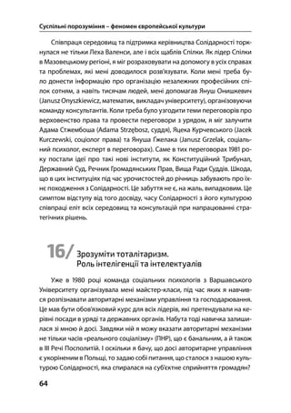 Суспільні порозуміння – феномен європейської культури
64
Співпраця середовищ та підтримка керівництва Солідарності торк-
нулася не тільки Леха Валенси, але і всіх щаблів Спілки. Як лідер Спілки
в Мазовецькому регіоні, я міг розраховувати на допомогу в усіх справах
та проблемах, які мені доводилося розв’язувати. Коли мені треба бу-
ло донести інформацію про організацію незалежних професійних спі-
лок сотням, а навіть тисячам людей, мені допомагав Януш Онишкевич
(Janusz Onyszkiewicz, математик, викладач університету), організовуючи
команду консультантів. Коли треба було узгодити теми переговорів про
верховенство права та провести переговори з урядом, я міг залучити
Адама Стжембоша (Adama Strzębosz, суддя), Яцека Курчевського (Jacek
Kurczewski, соціолог права) та Януша Ґжелака (Janusz Grzelak, соціаль-
ний психолог, експерт в переговорах). Саме в тих переговорах  ро-
ку постали ідеї про такі нові інститути, як Конституційний Трибунал,
Державний Суд, Речник Громадянських Прав, Вища Ради Суддів. Шкода,
що в цих інституціях під час урочистостей до річниць забувають про їх-
нє походження з Солідарності. Це забуття не є, на жаль, випадковим. Це
симптом відступу від того досвіду, часу Солідарності з його культурою
співпраці еліт всіх середовищ та консультацій при напрацюванні стра-
тегічних рішень.
16/Зрозуміти тоталітаризм.
Роль інтелігенції та інтелектуалів
Уже в  році команда соціальних психологів з Варшавського
Університету організувала мені майстер-класи, під час яких я навчив-
ся розпізнавати авторитарні механізми управління та господарювання.
Це мав бути обов’язковий курс для всіх лідерів, які претендували на ке-
рівні посади в уряді та державних органів. Набута тоді навичка залиши-
лася зі мною й досі. Завдяки ній я можу вказати авторитарні механізми
не тільки часів «реального соціалізму» (ПНР), що є банальним, а й також
в ІІІ Речі Посполитій. І оскільки я бачу, що досі авторитарне управління
є укоріненим в Польщі, то задаю собі питання, що сталося з нашою куль-
турою Солідарності, яка спиралася на суб’єктне сприйняття громадян?
 