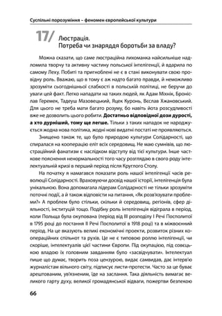 Суспільні порозуміння – феномен європейської культури
66
17/ Люстрація.
Потреба чи знаряддя боротьби за владу?
Можна сказати, що саме люстраційна лихоманка найсильніше над-
ломила творчу та активну частину польської інтелігенції, й вдарила по
самому Леху. Побиті та пригноблені не є в стані виконувати свою про-
відну роль. Вважаю, що в тому є аж надто багато правди, й неможливо
зрозуміти сьогоднішньої слабкості в польській політиці, не беручи до
уваги цей факт. Легко нападати на таких людей, як Адам Міхнік, Броніс-
лав Геремек, Тадеуш Мазовецький, Яцек Куронь, Вєслав Хжановський.
Для цього не треба мати багато розуму, бо навіть йота розсудливості
вже не дозволить цього робити. Достатньо відповідної дози дурості,
а хто дурніший, тому ще легше. Тільки з таких нападок не народжу-
ється жодна нова політика, жодні нові видатні постаті не проявляються.
Знищено також те, що було природою культури Солідарності, що
спиралася на кооперацію еліт всіх середовищ. Не маю сумнівів, що лю-
страційний фанатизм є наслідком відступу від тієї культури. Інше част-
кове пояснення ненормальності того часу розглядаю в свого роду інте-
лектуальній кризі в перший період після Круглого Столу.
На початку я намагався показати роль нашої інтелігенції часів ре-
волюції Солідарності. Враховуючи досвід нашої історії, інтелігенція була
унікальною. Вона допомагала лідерам Солідарності не тільки зрозуміти
поточні події, а й також відповісти на питання, «Як розв’язувати пробле-
ми?» А проблем було стільки, скільки й середовищ, регіонів, сфер ді-
яльності, інституцій тощо. Подібну роль інтелігенція відіграла в період,
коли Польща була окупована (період від ІІІ розподілу І Речі Посполитої
в  році до постання ІІ Речі Посполитої в  році) та в міжвоєнний
період. На це вказують великі економічні проекти, розвиток різних ко-
операційних спільнот та рухів. Це не є типовою роллю інтелігенції, чи
скоріше, інтелектуалів цієї частини Європи. Під окупацією, під совєць-
кою владою їх головним завданням було «засвідчувати». Інтелектуал
пише що думає, творить поза цензурою, видає самвидав, дає інтерв’ю
журналістам вільного світу, підписує листи-протести. Часто за це буває
арештованим, ув’язненим, їде на заслання. Така діяльність вимагає ве-
ликого гарту духу, великої громадянської відваги, пожертви безпекою
 