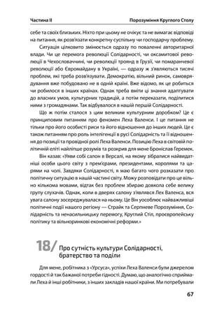 Частина ІІ Порозуміння Круглого Столу
67
себе та своїх близьких. Ніхто при цьому не очікує та не вимагає відповіді
на питання, як розв’язати конкретну суспільну чи господарчу проблему.
Ситуація цілковито змінюється одразу по поваленні авторитарної
влади. Чи це перемога революції Солідарності, чи оксамитової рево-
люції в Чехословаччині, чи революції троянд в Грузії, чи помаранчевої
революції або Євромайдану в Україні, — одразу ж з’являються тисячі
проблем, які треба розв’язувати. Демократію, вільний ринок, самовря-
дування вже побудовано не в одній країні. Вже відомо, як це робиться
чи робилося в інших країнах. Однак треба вміти ці знання адаптувати
до власних умов, культурних традицій, а потім переказати, поділитися
ними з громадянами. Так відбувалося в нашій першій Солідарності.
Що ж потім сталося з цим великим культурним доробком? Це є
принциповим питанням про феномен Леха Валенси. І це питання не
тільки про його особисті риси та його відношення до інших людей. Це є
також питанням про роль інтелігенції в русі Солідарність та її відношен-
ня до позиції та провідної ролі Леха Валенси. Позицію Леха в світовій по-
літичній еліті найліпше розумів та розкрив для мене Броніслав Геремек.
Він казав: «Уяви собі салон в Версалі, на якому зібралися найвидат-
ніші особи цього світу з прем’єрами, президентами, королями та ца-
рями на чолі. Завдяки Солідарності, я маю багато чого розказати про
політичну ситуацію в нашій частині світу. Можу розповідати про це віль-
но кількома мовами, відтак без проблем збираю довкола себе велику
групу слухачів. Однак, коли в дверях салону з’являвся Лех Валенса, вся
увага салону зосереджувалася на ньому. Це Він уособлює найважливіші
політичні події нашого регіону — Страйк та Серпневе Порозуміння, Со-
лідарність та ненасильницьку перемогу, Круглий Стіл, проєвропейську
політику та вільноринкові економічні реформи.»
18/Про сутність культури Солідарності,
братерство та поділи
Для мене, робітника з «Урсуса», успіхи Леха Валенси були джерелом
гордості й так бажаної потреби гідності. Думаю, що аналогічно сприйма-
ли Леха й інші робітники, з інших закладів нашої країни. Ми потребували
 