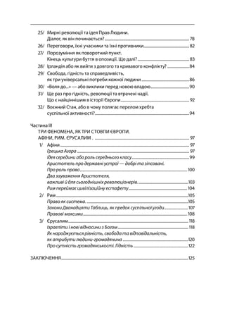 5
/ Мирні революції та ідея Прав Людини.
Діалог, як він починається?..................................................................................... 
/ Переговори, їхні учасники та їхні противники..............................................
/ Порозуміння як поворотний пункт.
Кінець культури буття в опозиції. Що далі?....................................................
/ Ірландія або як вийти з довгого та кривавого конфлікту? ......................
/ Свобода, гідність та справедливість,
як три універсальні потреби кожної людини................................................
/ «Воля до...» — або виклики перед новою владою.......................................
/ Ще раз про гідність, революції та втрачені надії.
Що є найціннішим в історії Європи..................................................................... 
/ Воєнний Стан, або в чому полягає перелом хребта
суспільної активності?...............................................................................................
Частина ІІІ
ТРИ ФЕНОМЕНА, ЯК ТРИ СТОВПИ ЄВРОПИ.
АФІНИ, РИМ. ЄРУСАЛИМ . ............................................................................................... 
/ Афіни.................................................................................................................................. 
Грецька Агора ................................................................................................................. 
Ідея середини або роль середнього класу..........................................................
Аристотель про державні устрої — добрі та зіпсовані.
Про роль права............................................................................................................ 
Два зауваження Аристотеля,
важливі й для сьогоднішніх революціонерів...................................................
Рим переймає цивілізаційну естафету........................................................... 
/ Рим.....................................................................................................................................
Право як система. ......................................................................................................
Закони Дванадцяти Таблиць, як предок суспільної угоди........................
Правові максими......................................................................................................... 
/ Єрусалим......................................................................................................................... 
Ізраеліти і нові відносини з Богом....................................................................... 
Як народжується рівність, свобода та відповідальність,
як атрибути людини-громадянина ..................................................................
Про сутність громадянськості. Гідність.......................................................
ЗАКЛЮЧЕННЯ................................................................................................................................
 