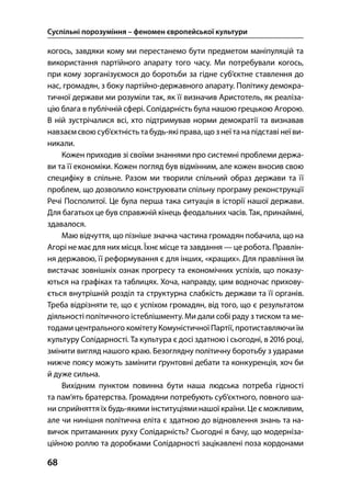 Суспільні порозуміння – феномен європейської культури
68
когось, завдяки кому ми перестанемо бути предметом маніпуляцій та
використання партійного апарату того часу. Ми потребували когось,
при кому зорганізуємося до боротьби за гідне суб’єктне ставлення до
нас, громадян, з боку партійно-державного апарату. Політику демокра-
тичної держави ми розуміли так, як її визначив Аристотель, як реаліза-
цію блага в публічній сфері. Солідарність була нашою грецькою Агорою.
В ній зустрічалися всі, хто підтримував норми демократії та визнавав
навзаєм свою суб’єктність табудь-які права, що з неї та на підставі неї ви-
никали.
Кожен приходив зі своїми знаннями про системні проблеми держа-
ви та її економіки. Кожен погляд був відмінним, але кожен вносив свою
специфіку в спільне. Разом ми творили спільний образ держави та її
проблем, що дозволило конструювати спільну програму реконструкції
Речі Посполитої. Це була перша така ситуація в історії нашої держави.
Для багатьох це був справжній кінець феодальних часів. Так, принаймні,
здавалося.
Маю відчуття, що пізніше значна частина громадян побачила, що на
Агорі не має для них місця. Їхнє місце та завдання — це робота. Правлін-
ня державою, її реформування є для інших, «кращих». Для правління їм
вистачає зовнішніх ознак прогресу та економічних успіхів, що показу-
ються на графіках та таблицях. Хоча, направду, цим водночас прихову-
ється внутрішній розділ та структурна слабкість держави та її органів.
Треба відрізняти те, що є успіхом громадян, від того, що є результатом
діяльності політичного істеблішменту. Ми дали собі раду з тиском та ме-
тодами центрального комітету Комуністичної Партії, протиставляючи їм
культуру Солідарності. Та культура є досі здатною і сьогодні, в  році,
змінити вигляд нашого краю. Безоглядну політичну боротьбу з ударами
нижче поясу можуть замінити ґрунтовні дебати та конкуренція, хоч би
й дуже сильна.
Вихідним пунктом повинна бути наша людська потреба гідності
та пам’ять братерства. Громадяни потребують суб’єктного, повного ша-
ни сприйняття їх будь-якими інституціями нашої країни. Це є можливим,
але чи нинішня політична еліта є здатною до відновлення знань та на-
вичок притаманних руху Солідарність? Сьогодні я бачу, що модерніза-
ційною роллю та доробками Солідарності зацікавлені поза кордонами
 