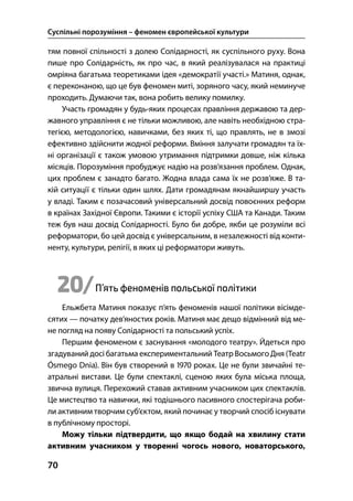 Суспільні порозуміння – феномен європейської культури
70
тям повної спільності з долею Солідарності, як суспільного руху. Вона
пише про Солідарність, як про час, в який реалізувалася на практиці
омріяна багатьма теоретиками ідея «демократії участі.» Матиня, однак,
є переконаною, що це був феномен миті, зоряного часу, який неминуче
проходить. Думаючи так, вона робить велику помилку.
Участь громадян у будь-яких процесах правління державою та дер-
жавного управління є не тільки можливою, але навіть необхідною стра-
тегією, методологією, навичками, без яких ті, що правлять, не в змозі
ефективно здійснити жодної реформи. Вміння залучати громадян та їх-
ні організації є також умовою утримання підтримки довше, ніж кілька
місяців. Порозуміння пробуджує надію на розв’язання проблем. Однак,
цих проблем є занадто багато. Жодна влада сама їх не розв’яже. В та-
кій ситуації є тільки один шлях. Дати громадянам якнайширшу участь
у владі. Таким є позачасовий універсальний досвід повоєнних реформ
в країнах Західної Європи. Такими є історії успіху США та Канади. Таким
теж був наш досвід Солідарності. Було би добре, якби це розуміли всі
реформатори, бо цей досвід є універсальним, в незалежності від конти-
ненту, культури, релігії, в яких ці реформатори живуть.
20/П’ять феноменів польської політики
Ельжбета Матиня показує п’ять феноменів нашої політики вісімде-
сятих — початку дев’яностих років. Матиня має дещо відмінний від ме-
не погляд на появу Солідарності та польський успіх.
Першим феноменом є заснування «молодого театру». Йдеться про
згадуваний досі багатьма експериментальний Театр Восьмого Дня (Teatr
Ósmego Dnia). Він був створений в  роках. Це не були звичайні те-
атральні вистави. Це були спектаклі, сценою яких була міська площа,
звична вулиця. Перехожий ставав активним учасником цих спектаклів.
Це мистецтво та навички, які тодішнього пасивного спостерігача роби-
ли активним творчим суб’єктом, який починає у творчий спосіб існувати
в публічному просторі.
Можу тільки підтвердити, що якщо бодай на хвилину стати
активним учасником у творенні чогось нового, новаторського,
 