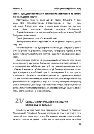Частина ІІ Порозуміння Круглого Столу
71
чогось, що здобуває визнання великої кількості людей, то немож-
ливо цей досвід забути.
Пробуджена уява та воля до дії прагне більшого й біль-
шого. Цей перформативний, інтерактивний, а тому і віль-
ний вимір Театру того часу, є свого роду відкриттям, що доз-
воляє ліпше зрозуміти пізніший феномен Солідарності.
Другий феномен — це «карнавал Солідарності», що тривав  діб.
Так було названо той час.
Третій феномен — це особа Адама Міхніка.
Четвертий феномен — Круглий Стіл, як інструмент мирного демон-
тажу ПНР.
П’ятий феномен — це дуже критичний погляд на ситуацію у феміні-
стичних рухах та дивовижна відсутність гендерного підходу в описі
оцінки та практиці суспільного життя в нашій пост-Солідарнісній демо-
кратії.
Американська соціолог на кінець роздумів обговорює роль та зна-
чення жіночого мистецтва. Вказує, що колись експериментальний те-
атр відкривав нам публічний простір й тим самим відкривав нам очі на
суб’єктне існування в публічному просторі. Сьогодні жіноче мистецтво
мусить вдиратися в публічний простір та відкривати його для присут-
ності жінки з цілою властивою їй окремішністю та приналежною гідні-
стю. Так авторка вишила мистецтвом, як ниткою, опис та міркування над
феноменом часів Солідарності. У цій візії мистецтво творить специфічну
суспільну тканину. Саме на цій тканині слово набирає значення, починає
діяти, а публічний простір відкривається людським одиницям та дозво-
ляє їм безпосередньо на себе впливати.
21/ Совєцька система, або як виходити
з безвихідної ситуації
Ельжбета Матиня пише про порозуміння в Польщі та Південно-
Африканській Республіці. Авторка розглядає та описує ці події з поза
славнозвісного польського котла. Ми можемо завдяки тому познайо-
митися з описом та думкою особи, яка не тільки розглядає та оцінює
 