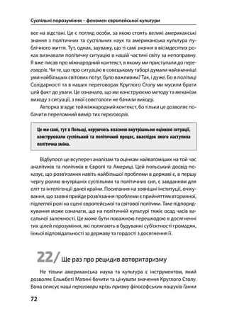 Суспільні порозуміння – феномен європейської культури
72
все на відстані. Це є погляд особи, за якою стоять великі американські
знання з політичних та суспільних наук та американська культура пу-
блічного життя. Тут, однак, зауважу, що ті самі знання в вісімдесятих ро-
ках визнавали політичну ситуацію в нашій частині світу за непоправну.
Я вже писав про міжнародний контекст, в якому ми приступали до пере-
говорів. Чи те, що про ситуацію в совєцькому таборі думали найзначніші
уми найбільших світових потуг, було важливим? Так, і дуже. Бо в політиці
Солідарності та в наших переговорах Круглого Столу ми мусили брати
цей факт до уваги. Це означало, що ми конструюємо методу та механізм
виходу з ситуації, з якої совєтологи не бачили виходу.
Авторка згадує той міжнародний контекст, бо тількице дозволяє по-
бачити переломний вимір тих переговорів.
Це ми самі, тут в Польщі, керуючись власною внутрішньою оцінкою ситуації,
конструювали суспільний та політичний процес, внаслідок якого наступила
політичназміна.
Відбулося це всупереч аналізам та оцінкам найвагоміших на той час
аналітиків та політиків в Європі та Америці. Цей польський досвід по-
казує, що розв’язання навіть найбільшої проблеми в державі є, в першу
чергу роллю внутрішніх суспільних та політичних сил, є завданням для
еліт та інтелігенції даної країни. Посилання на зовнішні інституції, очіку-
вання, щоззовніприйдерозв’язанняпроблемиєприйняттямвторинної,
підлеглої ролі на сцені європейської та світової політики. Таке підпоряд-
кування може означати, що на політичній культурі тяжіє осад часів ва-
сальної залежності. Це може бути поважною перешкодою в досягненні
тих цілей порозуміння, які полягають в будуванні суб’єктності громадян,
їхньої відповідальності за державу тагордості з досягнення її.
22/Ще раз про рецидив авторитаризму
Не тільки американська наука та культура є інструментом, який
дозволяє Ельжбеті Матині бачити та цінувати значення Круглого Столу.
Вона описує наші переговори крізь призму філософських пошуків Ганни
 