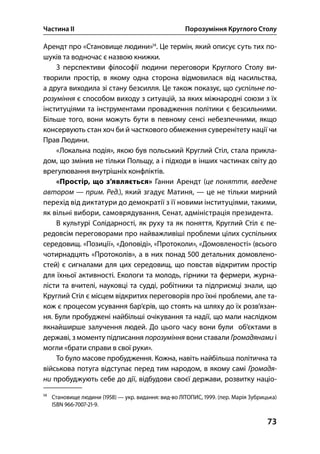Частина ІІ Порозуміння Круглого Столу
73
Арендт про «Становище людини»
. Це термін, який описує суть тих по-
шуків та водночас є назвою книжки.
З перспективи філософії людини переговори Круглого Столу ви-
творили простір, в якому одна сторона відмовилася від насильства,
а друга виходила зі стану безсилля. Це також показує, що суспільне по-
розуміння є способом виходу з ситуацій, за яких міжнародні союзи з їх
інституціями та інструментами провадження політики є безсильними.
Більше того, вони можуть бути в певному сенсі небезпечними, якщо
консервують стан хоч би й часткового обмеження суверенітету нації чи
Прав Людини.
«Локальна подія», якою був польський Круглий Стіл, стала прикла-
дом, що змінив не тільки Польщу, а і підходи в інших частинах світу до
врегулювання внутрішніх конфліктів.
«Простір, що з’являється» Ганни Арендт (це поняття, введене
автором — прим. Ред.), який згадує Матиня, — це не тільки мирний
перехід від диктатури до демократії з її новими інституціями, такими,
як вільні вибори, самоврядування, Сенат, адміністрація президента.
В культурі Солідарності, як руху та як поняття, Круглий Стіл є пе-
редовсім переговорами про найважливіші проблеми цілих суспільних
середовищ. «Позиції», «Доповіді», «Протоколи», «Домовленості» (всього
чотирнадцять «Протоколів», а в них понад  детальних домовлено-
стей) є сигналами для цих середовищ, що повстав відкритим простір
для їхньої активності. Екологи та молодь, гірники та фермери, журна-
лісти та вчителі, науковці та судді, робітники та підприємці знали, що
Круглий Стіл є місцем відкритих переговорів про їхні проблеми, але та-
кож є процесом усування бар’єрів, що стоять на шляху до їх розв’язан-
ня. Були пробуджені найбільші очікування та надії, що мали наслідком
якнайширше залучення людей. До цього часу вони були об’єктами в
державі, з моменту підписання порозуміння вони ставали Громадянами і
могли «брати справи в свої руки».
То було масове пробудження. Кожна, навіть найбільша політична та
військова потуга відступає перед тим народом, в якому самі Громадя-
ни пробуджують себе до дії, відбудови своєї держави, розвитку націо-

Становище людини () — укр. видання: вид-во ЛІТОПИС, . (пер. Марія Зубрицька)
ISBN ---.
 