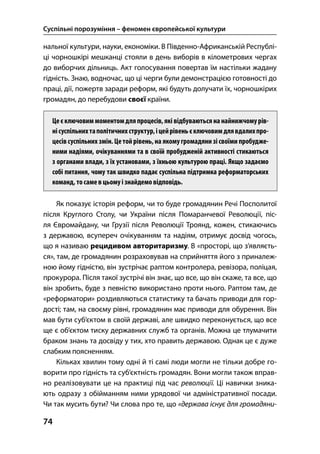 Суспільні порозуміння – феномен європейської культури
74
нальної культури, науки, економіки. В Південно-Африканській Республі-
ці чорношкірі мешканці стояли в день виборів в кілометрових чергах
до виборчих дільниць. Акт голосування повертав їм настільки жадану
гідність. Знаю, водночас, що ці черги були демонстрацією готовності до
праці, дії, пожертв заради реформ, які будуть долучати їх, чорношкірих
громадян, до перебудови своєї країни.
Цеєключовиммоментомдляпроцесів,які відбуваються нанайнижчомурів-
нісуспільнихтаполітичнихструктур,іцейрівеньєключовимдлявдалихпро-
цесівсуспільних змін. Цетойрівень,на якомугромадяни зі своїми пробудже-
ними надіями, очікуваннями та в своїй пробудженій активності стикаються
з органами влади, з їх установами, з їхньою культурою праці. Якщо задаємо
собі питання, чому так швидко падає суспільна підтримка реформаторських
команд, тосамевцьомуізнайдемо відповідь.
Як показує історія реформ, чи то буде громадянин Речі Посполитої
після Круглого Столу, чи України після Помаранчевої Революції, піс-
ля Євромайдану, чи Грузії після Революції Троянд, кожен, стикаючись
з державою, всупереч очікуванням та надіям, отримує досвід чогось,
що я називаю рецидивом авторитаризму. В «просторі, що з’являєть-
ся», там, де громадянин розраховував на сприйняття його з приналеж-
ною йому гідністю, він зустрічає раптом контролера, ревізора, поліцая,
прокурора. Після такої зустрічі він знає, що все, що він скаже, та все, що
він зробить, буде з певністю використано проти нього. Раптом там, де
«реформатори» роздивляються статистику та бачать приводи для гор-
дості; там, на своєму рівні, громадянин має приводи для обурення. Він
мав бути суб’єктом в своїй державі, але швидко переконується, що все
ще є об’єктом тиску державних служб та органів. Можна це тлумачити
браком знань та досвіду у тих, хто править державою. Однак це є дуже
слабким поясненням.
Кільках хвилин тому одні й ті самі люди могли не тільки добре го-
ворити про гідність та суб’єктність громадян. Вони могли також вправ-
но реалізовувати це на практиці під час революції. Ці навички зника-
ють одразу з обійманням ними урядової чи адміністративної посади.
Чи так мусить бути? Чи слова про те, що «держава існує для громадяни-
 