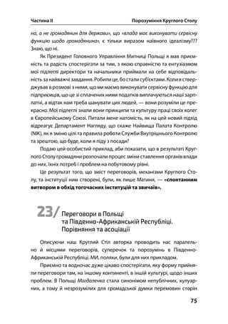 Частина ІІ Порозуміння Круглого Столу
75
на, а не громадянин для держави», що «влада має виконувати сервісну
функцію щодо громадянина», є тільки виразом наївного ідеалізму???
Знаю, що ні.
Як Президент Головного Управління Митниці Польщі я мав приєм-
ність та радість спостерігати за тим, з якою справністю та ентузіазмом
мої підлеглі директори та начальники приймали на себе відповідаль-
ністьзанайважчізавдання.Робилице,босталисуб’єктами.Колияствер-
джував в розмові з ними, що ми маємо виконувати сервісну функцію для
підприємців, що це зі сплачених ними податків виплачуються наші зарп-
латні, а відтак нам треба шанувати цих людей, — вони розуміли це пре-
красно. Мої підлеглі знали вони принципи та культуру праці своїх колег
в Європейському Союзі. Питали мене натомість, як на цей новий підхід
відреагує Департамент Нагляду, що скаже Найвища Палата Контролю
(NIK), як я зміню цілі та правила роботи Служби Внутрішнього Контролю
та зрештою, що буде, коли я піду з посади?
Подаю цей особистий приклад, аби показати, що в результаті Круг-
лого Столу громадяни розпочали процес зміни ставлення органів влади
до них, їхніх потреб і проблем на побутовому рівні.
Це результат того, що зміст переговорів, механізми Круглого Сто-
лу, та інституції ним створені, були, як пише Матиня, — «спонтанним
витвором в обхід тогочасних інституцій та звичаїв».
23/Переговори в Польщі
та Південно-Африканській Республіці.
Порівняння та асоціації
Описуючи наш Круглий Стіл авторка проводить нас паралель-
но й місцями переговорів, суперечок та порозумінь в Південно-
Африканській Республіці. МИ, поляки, були для них прикладом.
Приємно та водночас дуже цікаво спостерігати, яку форму прийня-
ли переговори там, на іншому континенті, в іншій культурі, щодо інших
проблем. В Польщі Магдаленка стала синонімом непублічних, кулуар-
них, а тому й незрозумілих для громадської думки перемовин сторін
 
