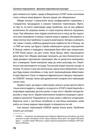 Суспільні порозуміння – феномен європейської культури
76
(досі вживається термін «зрада в Магдаленці»). В ПАР таким синонімом
стала «спільна ловля форелі». Звучить краще, ніж «Магдаленка».
Обидві ситуації з визначення місця конфіденційних перемовин є
стандартною процедурою в кожних поважних переговорах. Йдеть-
ся про те, як вести переговори щодо проблеми, яка не має доброго
розв’язання, бо загрожує якийсь зі сторін втратою обличчя, підтримки,
тощо. Тоді обмежене коло лідерів усамітнюється в місці, де без журна-
лістських мікрофонів та камер сторони можуть відверто обговорити, в
чому полягає їхня проблема та шукати розв’язання. Авторка знайомить
нас також з іншою, найбільш драматичною подібністю. Як в Польщі, так
і в ПАР, ми знали, що будуть спроби заблокувати процес порозуміння.
В Польщі, майже в переддень переговорів були вбиті два священника.
В ПАР білий расист, до речі поляк, Януш Валуш, вбив чорношкірого
діяча Кріса Гані. Обидва приклади показують, до яких безжалісних ме-
тодів доходять противники переговорів, аби не допустити компромісу.
Це є очевидним. Такий компроміс веде до зміни розкладу сил. З’явля-
ються нові претенденти на владу. Тогочасний апарат втрачає посади та
впливи. Та втрата є для них величезною, відтак вони обороняють status
quo будь-якими способами, в тому числі провокаційними вбивствами.
Історія Круглого Столу та південно-африканського процесу порозумін-
ня CODESA
показує також цей драматичний складник всіх переговорів
такого типу.
Лідери сторін, що ведуть переговори, можуть цьому протиставити
тільки власні мудрість, твердість та рішучість. В ПАР історія боротьби з
апартеїдом нараховує десятки років, в тому числі і збройні методи бо-
ротьби, в тому числі і збройні міжплемінні конфлікти всередині чорно-
шкірого населення. Порозуміння за таких умов є набагато складнішим.
Водночас воно є тим більш потрібним та тим більш важливим, щоби
вийти на стежку мирних переговорів та втриматися на ній.
Сам процес переговорів CODESA тривав кілька років. Проблеми
існують до сьогодні.

CODESA — Конвенція про Демократичну Південно Африканську Республіку, яка була
ухвалена на двох пленарних сесіях, перша тривала кілька днів з  грудня  року,
друга — в травні-червні  року, а перші нерасові демократичні вибори в ПАР про-
йшли в  році.
 