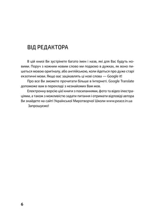 6
ВІД РЕДАКТОРА
В цій книзі Ви зустрінете багато імен і назв, які для Вас будуть но-
вими. Поруч з кожним новим слово ми подаємо в дужках, як воно пи-
шеться мовою оригіналу, або англійською, коли йдеться про дуже старі
екзотичні мови. Якщо вас зацікавлять ці нові слова — Google it!
Про все Ви зможете прочитати більше в Інтернеті. Google Translate
допоможе вам в перекладі з незнайомих Вам мов.
Електронну версію цієї книги з посиланнями, фото та відео ілюстра-
ціями, а також з можливістю задати питання і отримати відповіді автора
Ви знайдете на сайті Української Миротворчої Школи www.peace.in.ua
Запрошуємо!
 