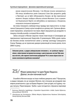 Суспільні порозуміння – феномен європейської культури
78
ваною комуністичною Москвою. І та Москва почала змінюватися.
Під кінець вісімдесятих років Совєцький Союз дав зрозуміти уряду
в Преторії, що не буде підтримувати Конгрес. Це був переломний
момент. Конгрес позбувся одіозних зв’язків Москвою. Сили в правля-
чій Національній Партії, які відповідали за перемовини з Конгресом,
отримали потужний аргумент.
Ці слова показують найжорсткішу правду про присутність та втру-
чання Совєцького Союзу в різні конфлікти в цілому світі. Зупинка фінан-
сової підтримки, затримання поставок зброї змушували до роздумів та
пошуку способу виходу з ситуації без виходу.
Зміна ситуації в Москві змусила також повстанців в Сальвадорі до
припинення партизанської боротьби. В революціях х років скрізь
ми бачимо вплив геополітичної зміни у вигляді занепаду Совєцького
Союзу. Правда, це не прояснює джерел революцій останніх років, після
-го року.
Спільною рисою, а радше універсальним питанням є, чи суспільне порозу-
міння є ефективним інструментом виходу з диктаторських систем? Що воно
має містити, аби сприяти політичним реформам? Чи та якою мірою воно по-
винно охоплювати проблеми економіки?
25/Мирні революції та ідея Прав Людини.
Діалог, як він починається?
Ельжбета Матиня вказує на інше глибоке джерело змін.
Процесом,
а радше явищем, як це називає Матиня, яке спонукає до роздумів про
мирне розв’язання, є рух за Права Людини. Саме ця ідея, на її думку, «на-
дає імпульс Переговорам». Треба з цим погодитися. Шукаючи відповіді

Rozmowa Wojciecha Jagielskiego z Ryszardem Kapuścińskim. źródło: Gazeta Wyborcza,
data publikacji: --.

«Demokracja per formatywna», Elїbieta Matynia, Wydawnictwo Naukowe Dolnośląskiej
Szkoły Wyższej, Wrocіaw .
 