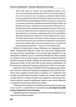 Суспільні порозуміння – феномен європейської культури
80
- Томас Лодж: Люди, які пишуть про трансформації, мають схиль-
ність до вишукування кризових моментів, в яких ситуація може пі-
ти в той чи інший бік. Але я не вважаю, що вбивство Кріса Гані було
такимкризовиммоментом.На моюдумку,переломниммоментомв
історії ПАР була промова Фредеріка Віллема де Клерка в парламенті,
і,якнаслідок,легалізаціятаповерненняКонгресудокраїни.Гадаю,що
Мандела та Конгрес, повертаючись до діяльності в ПАР, взяли на се-
бе зобов’язання щодо проведення перемовин, незалежно від того на-
скільки вони будуть важкими та довгими. Вони знали, що якщо Кон-
грес повернеться з вигнання, а переговори ні до чого не призведуть,
організація розвалиться. Вбивство Гані було драматичним момен-
том, були демонстрації, але Конгрес, маючи на увазі те, що перемо-
винимусятьпринестиуспіх,наполягавнатому,абинеприписувати
вини за його смерть білим, хоча все вказувало на те, що вбивство
виконав правий екстреміст — взагалі-то наш співвітчизник.
Описана ситуація дуже нагадує обставини, що передували поль-
ським Порозумінням Круглого Столу. Ми також мали усвідомлення,
що якщо почнемо переговори, то ця ситуація буде змушувати нас до
порозуміння. Вважаю, що це є важливою обставиною. Якщо ситуація
не змушує до того, не буде жодного порозуміння. В мирних процесах
дев’яностих років ситуацію «примусу до порозуміння» створив розпад
Совєцького Союзу. Чи світ року -го року володіє механізмами, які
би схиляли до порозумінь? Ситуація в Сирії, Єгипті, Лівії на те не вказує.
Круглому Столу в Польщі та CODESA в ПАР передували роки взаєм-
ного пізнання, повільного подолання упереджень. Це може бути зро-
блено тільки завдяки інтелектуалам та лідерам, які є свідомими такої
потреби. Ельжбета Матиня вказує на заяви, есеї, книжки таких людей,
як Адам Міхнік, та показує яку роль вони відіграли в тому процесі вза-
ємного пізнання. І вона не перебільшує. Якщо би таких голосів забракло,
то невідомо як інакше було подолати ту прірву.
В Польщі голос про діалог в часи Воєнного Станулунав як «крик оди-
нака в пустелі», а однак Матиня висловлюється, що попри все треба
встати та кричати, хтось та й почує.
Ришард Капушчіньський вказуєна позицію Нельсона Мандели, як на
ключову для побудови довіри:
 