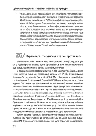 Суспільні порозуміння – феномен європейської культури
82
- Томас Лодж: Так, це правда. Гадаю, що Пітер Бота розривався всере-
дині, але знав, що так є. Тому так сильно був занепокоєний здоров’ям
Мандели та перевів його з Роббенайланд до значно м’якшого ув’яз-
нення під Кейптауном. Визначали його як когось, з ким буде можна
піти на якісь домовленості. Це було обумовлено кількома чинника-
ми — гідно оцінювали його характер, знали, що він є значно раціо-
нальнішим,а,всвоючергу,іншієпостатямименшогозначення.Інша
справа, що початкові зусилля влади, абипереконати його доякихось
домовленостей здійснювалися без повної певності. Хотіли його схи-
лити до відмови від насильства та відмежування від Південноафри-
канської Комуністичної Партії, що було нереальним.
26/Переговори, їхні учасники та їхні противники
Ельжбета Матиня, і я також, звертаємо увагу на сплячу силу деструк-
ції у лідерів різних партій, рухів, організацій. В ПАР такою проблемою
був зулуський племінний вождь Мангосуту Бутелезі.
В Польщі можемо поставити питання про можливу реакцію Анджея
Чуми (політик, правник, політичний в’язень в ПНР). Він був критиком
Круглого Столу, але він був тоді в США. Ми побоювалися реакції ліде-
ра Конфедерації Незалежної Польщі (КНП) Лешека Мочульського. Яцек
Куронь був певен, що Мочульський, як досвідчений політик спокійно
почекає на свій час. Вони переговорили. Яцек здобув його нейтралітет.
На перших вільних виборах КНП провів своїх представників до Парла-
менту. Лех Валенса мав також проблему з тим, як розмістити за Столом
лідерів регіонів. Буяк, Фрасинюк, Рулевський, Юрчик - нас було багато.
Він обрав мене та Фрасинюка. На І З’їзді Солідарності, на відміну від Яна
Рулевського та Стефана Юрчика, ми не конкурували з Лехом у виборах
керівника. Чи він це пам’ятав? Чи взяв це до уваги? Не знаємо. Знаємо
про щось інше. Здатність кожного з нас до зосередження довкола себе
«невдоволених» переговорами з «червоними» була величезною.
Тут ми бачимо, наскільки важливим було управління людськими ре-
сурсами при приготуванні до Круглого Столу. За моєю оцінкою, ситуа-
ція в ПАР була набагато складнішою. Там була боротьба з апартеїдом,
 