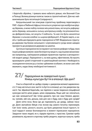 Частина ІІ Порозуміння Круглого Столу
83
і боротьба збройна, і тривала вона набагато довше, ніж Воєнний Стан
в Польщі. Велика різниця полягає також в стратегічній меті. Для нас най-
важливішою була легалізація Солідарності.
Капушчіньський так описував стратегічну проблему переговорів в
ПАР: «Зараз в Південній Африці точиться суперечка про майбутнюфор-
му держави, а межа поділу полягає між уніоністами, які хочуть реформу-
вати державу, залишаючи сильну центральну владу, та різноманітни-
ми федералістами, які хочуть її поділити. Чи має то бути монолітна
держава з сильною владою чи широка федерація?». В Україні варто, а на-
віть і треба досліджувати долю порозуміння в ПАР. Федеральна структу-
ра держави під боком сильнішого і агресивнішого сусіда може швидко
призвести до розірвання держави на шматки.
Суспільнепорозуміння як інструмент системнихреформ табудь-яких
інших реформ виявляє свою безперечну вищість над іншими механізма-
ми (наприклад, нав’язування реформ правлячою партією в автократич-
ній моделі уряду). Порозуміння є, на мою думку, ефективним, бо мусить
враховувати цілий історичний та цивілізаційний контекст. Необхідність
знаходження консенсусу зі всіма «дійовими особами», як вони самі себе
вважають, надає йому необхідної легітимності.
27/ Порозуміння як поворотний пункт.
Кінець культури буття в опозиції. Що далі?
Участь в боротьбі за «добру справу» є джерелом великої задоволено-
сті. У тому міститься сенс життя та буття в опозиції, це стає джерелом гід-
ності. Час збройної боротьби, час підпілля є часом творення специфічної
культури життя цілих родин, цілих середовищ. Якщо цей час скінчиться,
що нам залишається? Що тепер думають про нас наші ближні, дружи-
на, чоловік, мій син, донька, ким для них я буду, ким я буду для сусідів?
Доля еліти ясна. Вона іде до парламенту, до уряду, займає поса-
ди. Доля звичайних бійців стає ясною від самого початку переговорів.
Світ їхніх чинів, цінності, всього, що було джерелом їхньої гідності, їх-
ньої гордості зникає безповоротно в момент підписання порозуміння.
Завдання таких людей, як я, лідерів підпілля, є простим. Сумніви треба
розвіювати, від явного спротиву треба уводити, коротше кажучи, треба
 