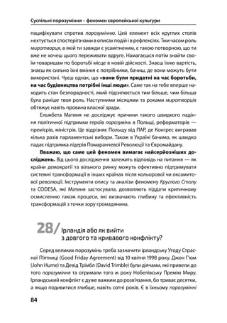 Суспільні порозуміння – феномен європейської культури
84
пацифікувати спротив порозумінню. Цей елемент всіх круглих столів
нехтуєтьсяспостерігачамив описахподійіврефлексіях. Тимчасомроль
миротворця, в якій ти завжди є усамітненим, є такою потворною, що ти
вже не хочеш цього переживати вдруге. Намагаєшся потім знайти сво-
їм товаришам по боротьбі місце в новій дійсності. Знаєш їхню вартість,
знаєш як сильно їхні вміння є потрібними, бачиш, де вони можуть бути
використані. Чуєш однак, що «вони були придатні на час боротьби,
на час будівництва потрібні інші люди». Саме так на тебе вперше на-
ходить стан безпорадності, який підсилюється тим більше, чим більша
була раніше твоя роль. Наступними місяцями та роками миротворців
обтяжує навіть провина власної зради.
Ельжбета Матиня не досліджує причини такого швидкого падін-
ня політичної підтримки героїв порозумінь в Польщі, реформаторів —
прем’єрів, міністрів. Це відрізняє Польщу від ПАР, де Конгрес вигравав
кілька разів парламентські вибори. Також в Україні бачимо, як швидко
падає підтримка лідерів Помаранчевої Революції та Євромайдану.
Вважаю, що саме цей феномен вимагає найсерйозніших до-
сліджень. Від цього дослідження залежить відповідь на питання — як
країни демократії та вільного ринку можуть ефективно підтримувати
системні трансформації в інших країнах після кольорової чи оксамито-
вої революції. Інструменти опису та аналізи феномену Круглого Столу
та CODESA, які Матиня застосувала, дозволяють піддати критичному
осмисленню також процеси, які визначають глибину та ефективність
трансформацій з точки зору громадянина.
28/Ірландія або як вийти
з довгого та кривавого конфлікту?
Серед великих порозумінь треба зазначити ірландську Угоду Страс-
ної П’ятниці (Good Friday Agreement) від  квітня  року. Джон Г’юм
(John Hume) та Девід Трімбл (David Trimble) були діячами, які привели до
того порозуміння та отримали того ж року Нобелівську Премію Миру.
Ірландський конфлікт є дуже важким до розв’язання, бо триває десятки,
а якщо подивитися глибше, навіть сотні років. Є в їхньому порозумінні
 
