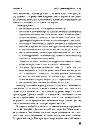 Частина ІІ Порозуміння Круглого Столу
85
щось найцінніше. Сторони узгодили створення нових інституцій, які
слугуватимуть інструментами побудови мирних відносин між респу-
бліканцями та лоялістами (католиками та протестантами) та подальших
політичних, економічних, та суспільних реформ.
Зараховую до них:
- Призначення Асамблеї Північної Ірландії на  місць.
- Призначення Уряду з міністрами, визначеними згідно сил їх партій в
парламенті за методом д’Ондта. Участь партій, зв’язаних зпарамі-
літарними групами, ставиться в залежність від дотримання тими
групами режиму припинення вогню та виконання умов роззброєння.
- Призначення Громадянського Форуму, складеного з представників
підприємців, професійних спілок та неурядових організацій з дорад-
чою функцією в питаннях суспільних, економічних та культурних.
- Призначення Ради на рівні Міністрів «Північ-Південь», що складаєть-
ся з членів урядів обох частин острову, що має на меті співпрацю у
справах, що стосуються цілої Ірландії.
- Утворення Британсько-Ірландської Міжурядової Конференції для під-
тримки співпраці між Ірландією та Великою Британією.
- Утворення Британсько-Ірландської Ради, до складу якої вхо-
дять представники уряду Республіки Ірландія та Великої Брита-
нії з її складовими частинами: Північною Ірландією, Шотландією
та Уельсом та ї володіннями: Острів Мен, Джерсі та Гернсі. Її ме-
тою є зміцнення співпраці в справах, що стосуються цілого регіону.
- Призначення Комісії Рівноправ’я та Комісії Прав Людини.
В самому конфлікті та мирному процесі є наявними ті самі елементи
та мотивації, які ми бачимо в інших країнах, на інших континентах. Ка-
толики не погоджуються на роль громадян «другої категорії». Але вони
мусять, однак, боротися за свій статус не тільки із зовнішньою для них
силою — Британською державою, але також з громадянами Республі-
ки Ірландія, своїми сусідами, які є лояльними щодо Великої Британії,
та є релігійно інакшими, бо сповідують протестантизм.
В тому порозумінні та проблемах ми також бачимо роль радикалів.
Дійсна ІРА (Real IRA) та Безперервна ІРА (Continuity IRA, CIRA) є уламка-
ми Ірландської Республіканської Армії, в цих формуваннях зосереди-
лися ті, хто очікує повної свободи Північної Ірландії та її возз’єднання з
Республікою Ірландія. Прагнучи зірвати порозуміння, вони здійснювали
 