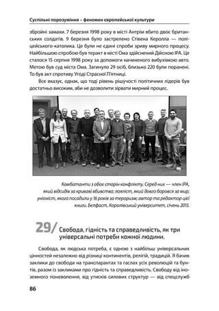 Суспільні порозуміння – феномен європейської культури
86
збройні замахи.  березня  року в місті Антрім вбито двоє британ-
ських солдатів.  березня було застрелено Стівена Керолла — полі-
цейського-католика. Це були не єдині спроби зриву мирного процесу.
Найбільшою спробою був теракт в місті Ома здійснений Дійсною ІРА. Це
сталося  серпня  року за допомоги начиненого вибухівкою авто.
Метою був суд міста Ома. Загинуло  осіб, близько  були поранені.
То був акт спротиву Угоді Страсної П’ятниці.
Все вказує, однак, що тоді рівень рішучості політичних лідерів був
достатньо високим, аби не дозволити зірвати мирний процес.
Комбатанти з обох сторін конфлікту. Серед них — член ІРА,
який відсидів за криваві вбивства; лояліст, який довго боровся за мир;
уніоніст, якого посадили у  років за тероризм; автор та редактор цієї
книги. Белфаст, Королівський університет, січень .
29/Свобода, гідність та справедливість, як три
універсальні потреби кожної людини.
Свобода, як людська потреба, є одною з найбільш універсальних
цінностей незалежно від різниці континентів, релігій, традицій. Я бачив
заклики до свободи на транспарантах та гаслах усіх революцій та бун-
тів, разом із закликами про гідність та справедливість. Свободу від іно-
земного поневолення, від утисків силових структур — від спецслужб
 