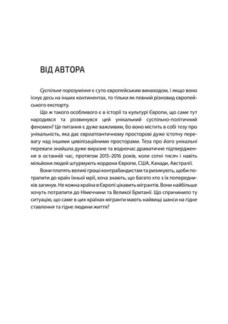 7
ВІД АВТОРА
Суспільне порозуміння є суто європейським винаходом, і якщо воно
існує десь на інших континентах, то тільки як певний різновид європей-
ського експорту.
Що ж такого особливого є в історії та культурі Європи, що саме тут
народився та розвинувся цей унікальний суспільно-політичний
феномен? Це питання є дуже важливим, бо воно містить в собі тезу про
унікальність, яка дає євроатлантичному просторові дуже істотну пере-
вагу над іншими цивілізаційними просторами. Теза про його унікальні
переваги знайшла дуже виразне та водночас драматичне підтверджен-
ня в останній час, протягом – років, коли сотні тисяч і навіть
мільйони людей штурмують кордони Європи, США, Канади, Австралії.
Вони платять великі грошіконтрабандистам та ризикують, щоби по-
трапити до країн їхньої мрії, хоча знають, що багато хто з їх попередни-
ків загинув. Некожна країна вЄвропі цікавить мігрантів. Вони найбільше
хочуть потрапити до Німеччини та Великої Британії. Що спричинило ту
ситуацію, що саме в цих країнах мігранти мають найвищі шанси на гідне
ставлення та гідне людини життя?
 