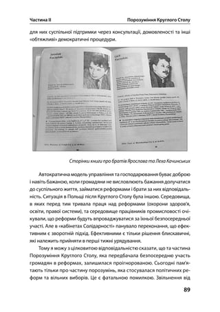 Частина ІІ Порозуміння Круглого Столу
89
для них суспільної підтримки через консультації, домовленості та інші
«обтяжливі» демократичні процедури.
Сторінки книги про братів Ярослава та Леха Качинських
Автократична модель управління та господарювання буває доброю
і навіть бажаною, коли громадяни не висловлюють бажання долучатися
до суспільного життя, займатися реформами і брати за них відповідаль-
ність. Ситуація в Польщі після Круглого Столу була іншою. Середовища,
в яких перед тим тривала праця над реформами (охорони здоров’я,
освіти, правої системи), та середовище працівників промисловості очі-
кували, що реформи будуть впроваджуватися за їхньої безпосередньої
участі. Але в «кабінетах Солідарності» панувало переконання, що ефек-
тивним є зворотній підхід. Ефективними є тільки рішення блискавичні,
які належить прийняти в перші тижні урядування.
Тому я можу з цілковитою відповідальністю сказати, що та частина
Порозуміння Круглого Столу, яка передбачала безпосередню участь
громадян в реформах, залишилася проігнорованою. Сьогодні пам’я-
тають тільки про частину порозумінь, яка стосувалася політичних ре-
форм та вільних виборів. Це є фатальною помилкою. Звільнення від
 