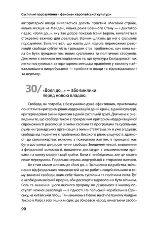 Суспільні порозуміння – феномен європейської культури
90
авторитарної влади виявляється досить простим. Масовий страйк,
кілька місяців на Майдані, кілька років Воєнного Стану — і диктатор
падає. «Воля до...», яку так добре показав Ісайя Берлін, виявляється
стократно важчою для реалізації. Вірним шляхом до неї є суспільне
порозуміння. Виявляється, що навіть для лідерів переможних рево-
люцій свободи суб’єктність громадян стає проблемою, хоч вона ма-
ла би бути фундаментом нових суспільних та політичних стосунків.
Для мене є великою несподіванкою те, що культура Солідарності так
легко поступилася авторитарним методам правління у хвилину най-
важливішого випробування — прийняття влади та відповідальності
за державу.
30/«Воля до...» — або виклики
перед новою владою.
Свобода, як потреба, є безсумнівно дуже ефективним, практичним
поняттям та критерієм рівня модернізаціїв даній країні, в даній культурі,
критерієм рівня зміни відносин в даній суспільній групі. Для мене є оче-
видним те, що свобода також є прекрасним критерієм модернізаційної
спроможності революцій з їхніми гаслами та програмами та суспільних
рухів чи громадських організацій з їхніми статутами. Як я уже згадував,
свобода від тиранії не є проблемою. Високого рівню рішучості, здатно-
сті до самопожертви, включно з пожертвою життям, в принципі, має
бути достатньо для досягнення свободи. Знищення неволі, визволення
з феодальної залежності, повалення диктатури є семимильними кро-
ками на шляху модернізації країни. Вони є необхідними, але це всього
лише передумова. Подальша справа модернізації є сторазово важчою.
Це є тим самим шляхом до «Волі до...». Звільнення від рабства, звіль-
нення від феодальних повинностей ще не робить людей вільними в то-
му значенні свободи, яким себе тішить суспільна та політична еліта. Тут
є необхідним якісний прорив, аби досягнути задоволення бути вільним.
Роль та значення цього якісного прориву ми дізнаємося в іншому по-
стулаті кожної революції — в гідності. На польській корабельні в Ґдан-
ську, накитайській площі Тяньаньмень в Пекіні,наєгипетськомумайдані
Тахрір в Каїрі, і всіх інших місцях, де збирався народ, вимагаючи свобо-
 