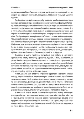 Частина ІІ Порозуміння Круглого Столу
91
ди, дотримання Прав Людини, — всюди ми бачимо та чуємо радість тих
людей, що нарешті почуваються гідними, гордими з того, що здобули
гідність.
Треба добре розуміти цю потребу, щоби не зробити помилку, коли
прийдечасговоритипроспосібзакінченнястрайку,маніфестації,Майда-
ну.ЧезареРіпавдужевиразнийтачіткийспосібподаєуособленняпонят-
тя«гідність».Цежінкавантичномувбранні,щонесенаплечахскриню.Все
в тій уособленій алегорії має значення, а найважливішим є значення цієї
скрині. В ній знаходяться публічні справи. Інтерпретація не залишає сум-
нівів. Здобуття права на вирішення публічних справ є найвищою честю.
Тільки здобуття цієї честі дає справді глибоку задоволеність, задоволь-
няєнайбільшлюдськузпотреб-потребугідності.Часреволюції,страйку,
Майданує,власне,часомвеликихпереживань,особистогозадоволення,
бо він є часом безпосередньої участі в суспільному та політичному про-
цесі. Чим більший його розмах, чим більше його значення для громадян,
країни, світу, тим більша особиста задоволеність тагордість.
Виходячи з цього, гідність є потребою, яка робить з нас істоту
суспільну та істоту політичну. Зрештою, гідність є тим, як ставляться
до нас інші громадяни. Чи вважають нас за гідних бути допущеними до
розв’язання публічних питань, чи ми є для них лише об’єктами публічної,
виборчої маніпуляції? Гідність не є невід’ємною ознакою, атрибутом лю-
дини. Вона є потребою, за задоволення якої ми мусимо битися з тими,
хто монополізує простір публічних справ.
У Польщі ХVII–XVIII сторіччя «гідністю» (godność) називали високу
посаду, яку хтось обіймав, яку можна було купити. Людина, що обіймала
таку посаду, мала гідність, тішилася з цього приводу, плекала ту посаду
та своє становище. Допущений до неї міг бути хтось тільки з належним
шляхетнимпоходженням.Теза,щогідністьєневід’ємноюознакоюнас,як
людей,щонеможливонаспозбавитигідності,єпомилковою.Ясно,щоце
різновид наших прав, але спочатку ми мусимо його собі вибороти.
В польській мові є також поняття dostojeństwa, якому відповідає
староукраїнське і маловживане зараз слово «достоїнство». Достоїнство
є нашою дуже особистою ознакою. Своїм ставленням до самого себе
будуємо наше внутрішнє почуття значимості. Це є риса, яку в собі пле-
каємо самі, володіємо нею, і маємо здатність її оберігати, не дивлячись
на те, як до нас ставляться інші.
 