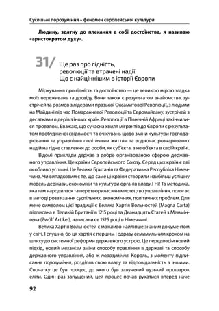 Суспільні порозуміння – феномен європейської культури
92
Людину, здатну до плекання в собі достоїнства, я називаю
«аристократом духу».
31/ Ще раз про гідність,
революції та втрачені надії.
Що є найціннішим в історії Європи
Міркування про гідність та достоїнство — це великою мірою згадка
моїх переживань та досвіду. Вони також є результатом знайомства, зу-
стрічей та розмов з лідерами празької Оксамитової Революції, з людьми
на Майдані під час Помаранчевої Революції та Євромайдану, зустрічей з
десятками лідерів з інших країн. Революції в Північній Африці закінчили-
ся провалом. Вважаю, що сучасна хвиля мігрантів до Європи є результа-
том пробудженої свідомості та очікувань щодо зміни культури господа-
рювання та управління політичним життям та водночас розчарованих
надій на гідне ставлення до особи, як суб’єкта, а не об’єкта в своїй країні.
Відомі приклади держав з добре організованою сферою держав-
ного управління. Це країни Європейського Союзу. Серед цих країн є дві
особливо успішні. Це Велика Британіята Федеративна Республіка Німеч-
чина. Чи випадковим є те, що саме ці країни створили найбільш успішну
модель держави, економіки та культури органів влади? Ні! Та методика,
яка там народилася та перетворилася на мистецтво управління, полягає
в методі розв’язання суспільних, економічних, політичних проблем. Для
мене символом цієї традиції є Велика Хартія Вольностей (Magna Carta)
підписана в Великій Британії в  році та Дванадцять Статей з Меммін-
гена (Zwölf Artikel), написаних в  році в Німеччині.
Велика Хартія Вольностей є можливо найліпше знаним документом
у світі. І слушно, бо ця хартія є першим і одразу семимильним кроком на
шляху до системної реформи державного устрою. Це передовсім новий
підхід, новий механізм зміни способу правління в державі та способу
державного управління, або ж порозуміння. Король, з моменту підпи-
сання порозуміння, розділяв свою владу та відповідальність з іншими.
Спочатку це був процес, до якого був залучений вузький прошарок
еліти. Один раз запущений, цей процес почав рухатися вперед наче
 