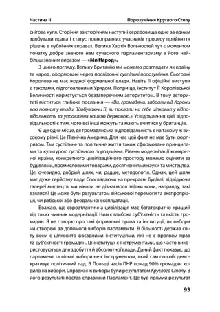 Частина ІІ Порозуміння Круглого Столу
93
снігова куля. Сторіччя за сторіччям наступні середовища одне за одним
здобували права і статус повноправних учасників процесу прийняття
рішень в публічних справах. Велика Хартія Вольностей тут є моментом
початку добре знаного нам сучасного парламентаризму з його най-
більш знаним виразом — «Ми Народ».
З цього погляду, Велику Британію ми можемо розглядати як країну
та народ, сформовані через послідовні суспільні порозуміння. Сьогодні
Королева не має жодної формальної влади. Навіть її офіційні виступи
є текстами, підготовленими Урядом. Попри це, інститут Її Королівської
Величності користується беззаперечним авторитетом. В тому автори-
теті міститься глибоке послання — «Ви, громадяни, забрали від Корони
всю повноту влади. Здобуваючи її, ви поклали на себе цілковиту відпо-
відальність за управління нашою державою.» Усвідомлення цієї відпо-
відальності є тим, чого всі інші можуть та мають вчитися у британців.
Є ще одне місце, де громадянська відповідальність є на такому ж ви-
сокому рівні. Це Північна Америка. Для нас цей факт не має бути сюрп-
ризом. Там суспільне та політичне життя також сформоване принципа-
ми та культурою суспільного порозуміння. Рівень модернізації конкрет-
ної країни, конкретного цивілізаційного простору можемо оцінити за
будівлями, промисловими товарами, досягненнями науки та мистецтва.
Це, очевидно, добрий шлях, чи, радше, методологія. Однак, цей шлях
має дуже серйозну ваду. Споглядаючи на прекрасні будівлі, відвідуючи
галереї мистецтв, ми ніколи не дізнаємося звідки вони, направду, такі
взялися? Це може бути результатом військової перемоги та експропріа-
ції, чи рабської або феодальної експлуатації.
Вважаю, що євроатлантична цивілізація має багатократно кращий
від таких чинник модернізації. Ним є глибока суб’єктність та якість гро-
мадян. Я не говорю про такі формальні права та інституції, як вибори
чи створені за допомоги виборів парламенти. В більшості держав сві-
ту вони є цілковито фасадними інституціями, які не є проявом прав
та суб’єктності громадян. Ці інституції є інструментами, що часто вико-
ристовуються для здобуття й абсолютної влади. Даний факт показує, що
парламент та вільні вибори не є інструментом, який сам по собі демо-
кратизує політичний лад. В Польщі часів ПНР понад % громадян хо-
дило на вибори. Справжні ж вибори були результатом Круглого Столу. В
його результаті постав справжній Парламент. Це був прямий результат
 