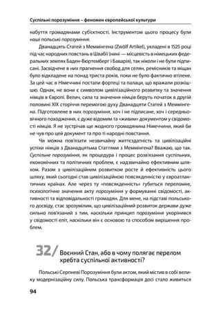 Суспільні порозуміння – феномен європейської культури
94
набуття громадянами суб’єктності. Інструментом цього процесу були
наші польські порозуміння.
Дванадцять Статей з Меммінгена (Zwölf Artikel), укладені в  році
підчас народних повстань в Швабії (нині —місцевість внімецькихфеде-
ральних землях Баден-Вюртемберг і Баварія), так ніколи і не були підпи-
сані. Засвідчене в них прагнення свобод для селян, ремісників та міщан
було відкладене на понад триста років, поки не було фактично втілене.
За цей час в Німеччині постали фортеці та палаци, що вражали розкіш-
шю. Однак, не вони є символом цивілізаційного розвитку та значення
німців в Європі. Велич, сила та значення німців беруть початок в другій
половині XIX сторіччя перемогою духу Дванадцяти Статей з Меммінге-
на. Підготовлене в них порозуміння, хоч і не підписане, хоч і середньо-
вічного походження, є дуже відомим та «живим» документом у свідомо-
сті німців. Я не зустрічав ще жодного громадянина Німеччини, який би
не чув про цей документ та про ті народні повстання.
Чи можна пов’язати незвичайну життєздатність та цивілізаційні
успіхи німців з Дванадцятьма Статтями з Меммінгена? Вважаю, що так.
Суспільне порозуміння, як процедура і процес розв’язання суспільних,
економічних та політичних проблем, є надзвичайно ефективним шля-
хом. Разом з цивілізаційним розвитком росте й ефективність цього
шляху, який сьогодні став цивілізаційною повсякденністю у євроатлан-
тичних країнах. Але через ту «повсякденність» губиться переломне,
психологічне значення акту порозуміння у формуванні свідомості, ак-
тивності та відповідальності громадян. Для мене, на підставі польсько-
го досвіду, стає зрозумілим, що цивілізаційний розвиток держави дуже
сильно пов’язаний з тим, наскільки принцип порозуміння укорінився
у свідомості еліт, наскільки він є основою та способом вирішення про-
блем.
32/Воєнний Стан, або в чому полягає перелом
хребта суспільної активності?
Польські Серпневі Порозуміння були актом, який містив в собі вели-
ку модернізаційну силу. Польська трансформація досі стало живиться
 