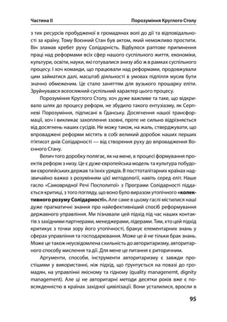Частина ІІ Порозуміння Круглого Столу
95
з тих ресурсів пробудженої в громадянах волі до дії та відповідально-
сті за країну. Тому Воєнний Стан був актом, який неможливо простити.
Він зламав хребет руху Солідарність. Відбулося раптове припинення
праці над реформами всіх сфер нашого суспільного життя, економіки,
культури, освіти, науки, які готувалися знизу або ж в рамках суспільного
процесу. І хоч команди, що працювали над реформами, продовжували
цим займатися далі, масштаб діяльності в умовах підпілля мусив бути
значно обмеженим. Це стало заняттям для вузького прошарку еліти.
Зруйнувався всеосяжний суспільний характер цього процесу.
Порозуміння Круглого Столу, хоч дуже важливе та таке, що відкри-
вало шлях до процесу реформ, не збудило такого ентузіазму, як Серп-
неві Порозуміння, підписані в Ґданську. Досягнення нашої трансфор-
мації, хоч і викликає захоплення ззовні, проте не сильно відрізняється
від досягнень наших сусідів. Не можу також, на жаль, стверджувати, що
впроваджені реформи містять в собі великий доробок наших перших
п’ятисот днів Солідарності — від створення руху до впровадження Во-
єнного Стану.
Велич того доробку полягає, як на мене, в процесі формування про-
ектів реформ з низу. Це є дуже європейська модель та культура побудо-
ви європейських держав та їхніх урядів. В посттоталітарних країнах над-
звичайно важко з розумінням цієї методології, навіть серед еліт. Наше
гасло «Самоврядної Речі Посполитої» з Програми Солідарності підда-
ється критиці, з того погляду, що воно було виразом утопічного «колек-
тивного розуму Солідарності». Але саме в цьому гаслі містилися наші
дуже прагматичні знання про найефективніший спосіб реформування
державного управління. Ми пізнавали цей підхід під час наших контак-
тів з західними партнерами, менеджерами, лідерами. Тим, хто цей підхід
критикує з точки зору його утопічності, бракує елементарних знань у
сферах управління та господарювання. Може це й не тільки брак знань.
Може це також неусвідомлена схильність до авторитаризму, авторитар-
ного способу мислення та дії. Для мене це питання є риторичним.
Аргументи, способи, інструменти авторитаризму є завжди про-
стішими у використанні, ніж підхід, що ґрунтується на повазі до гро-
мадян, на управлінні якісному та гідному (quality managenemt, dignity
management). Але ці не авторитарні методи десятки років вже є по-
всякденністю в країнах західної цивілізації. Вони усталилися, вросли в
 