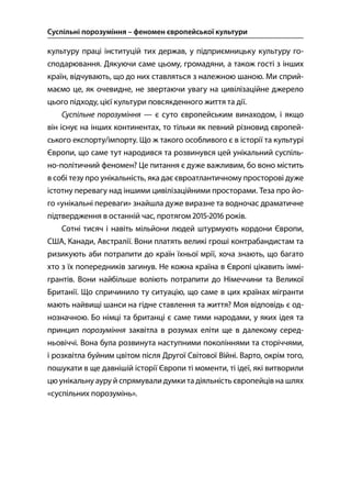 Суспільні порозуміння – феномен європейської культури
96
культуру праці інституцій тих держав, у підприємницьку культуру го-
сподарювання. Дякуючи саме цьому, громадяни, а також гості з інших
країн, відчувають, що до них ставляться з належною шаною. Ми сприй-
маємо це, як очевидне, не звертаючи увагу на цивілізаційне джерело
цього підходу, цієї культури повсякденного життя та дії.
Суспільне порозуміння — є суто європейським винаходом, і якщо
він існує на інших континентах, то тільки як певний різновид європей-
ського експорту/імпорту. Що ж такого особливого є в історії та культурі
Європи, що саме тут народився та розвинувся цей унікальний суспіль-
но-політичний феномен? Це питання є дуже важливим, бо воно містить
в собі тезу про унікальність, яка дає євроатлантичному просторові дуже
істотну перевагу над іншими цивілізаційними просторами. Теза про йо-
го «унікальні переваги» знайшла дуже виразне та водночас драматичне
підтвердження в останній час, протягом - років.
Сотні тисяч і навіть мільйони людей штурмують кордони Європи,
США, Канади, Австралії. Вони платять великі гроші контрабандистам та
ризикують аби потрапити до країн їхньої мрії, хоча знають, що багато
хто з їх попередників загинув. Не кожна країна в Європі цікавить іммі-
грантів. Вони найбільше воліють потрапити до Німеччини та Великої
Британії. Що спричинило ту ситуацію, що саме в цих країнах мігранти
мають найвищі шанси на гідне ставлення та життя? Моя відповідь є од-
нозначною. Бо німці та британці є саме тими народами, у яких ідея та
принцип порозуміння заквітла в розумах еліти ще в далекому серед-
ньовіччі. Вона була розвинута наступними поколіннями та сторіччями,
і розквітла буйним цвітом після Другої Світової Війні. Варто, окрім того,
пошукати в ще давнішій історії Європи ті моменти, ті ідеї, які витворили
цю унікальну ауру й спрямували думки та діяльність європейців на шлях
«суспільних порозумінь».
 