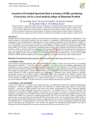 IOSR Journal of Pharmacy
Vol. 2, Issue 3, May-June, 2012, PP.504-508



     Scenario of Extended Spectrum Beta Lactamase (ESBL) producing
       Escherichia coli in a rural medical college of Himachal Pradesh
                   Dr Anuradha Sood1, Dr Lata R Chandel2, Dr Smriti Chauhan3,
                            Dr Kamlesh Thakur4, Dr Subhash Jaryal5
    1
      Assistant Professor, Department of Microbiology, Dr Rajendra Prasad Medical College, Kangra at Tanda, (H.P).
       2
         Senior Resident, Department of Microbiology, Dr Rajendra Prasad Medical College, Kangra at Tanda, (H.P).
       3
         Senior Resident, Department of Microbiology, Dr Rajendra Prasad Medical College, Kangra at Tanda, (H. P).
    4
       Professor and Head, Department of Microbiology, Dr Rajendra Prasad Medical College, Kangra at Tanda,(H.P).
    5.
       Associate Professor, Department of Microbiology, Dr Rajendra Prasad Medical College, Kangra at Tanda, (H.P).

ABSTRACT
Extended Spectrum Beta Lactamases (ESBLs) are beta-lactamases that hydrolyze extended-spectrum cephalosporins. They
confer resistance to all β-lactam antibiotics with the exception of carbapenems. ESBL-producing organisms may appear
susceptible to some extended-spectrum cephalosporins in routine antibiotic susceptibility testing. The detection of ESBL’s in
175 clinical isolates of Escherichia coli was done by a screening test, followed by comparison between two confirmatory
tests i.e. double disc synergy test (DDST) and the Disc on disc (DOD) test. ESBL production was detected by DDST in 45%
and by DOD in 23% of cases. The antibiotic susceptibility pattern by Kirby Bauer technique showed that 54% isolates were
resistant to all the six first line antibiotics. Maximum drug resistance with ampicillin and no resistance with meropenem was
seen. The results show that there is a high frequency of ESBL producing E.coli in our hospital . We recommend that an
appropriate antibiotic policy should be framed in every hospital to check for indiscriminate use of drugs and that ESBL
detection by DDST should be mandatory for every laboratory as it a easy and convenient way to detect drug resistance.

Keywords: Extended Spectrum Beta Lactamases, double disc synergy test , Disc on disc, Escherichia coli.

1. INTRODUCTION
The occurrence of Extended Spectrum Beta Lactamases (ESBL) in members of family Enterobacteriaceae is increasingly
being reported worldwide [1,2]. Generally, they confer resistance to most beta lactams like penicillins, cephalosporins and
monobactams, with the exception of cephamycins (cefoxitin and cefotetan) and carbapenems [3].The ESBLs are frequently
plasmid encoded. Plasmids responsible for ESBL production frequently carry genes encoding resistance to other drug classes
(for example, aminoglycosides). Therefore, antibiotic options in the treatment of ESBL-producing organisms are extremely
limited. Detection of ESBL producing organisms is a challenge for laboratories since routine methods of antibiotic
susceptibility testing are not sensitive enough to detect them. ESBLs can be detected by disc diffusion methods, three
dimensional agar tests, rapid automated systems, E-test and Polymerase chain reaction [4]. The aim of this study was to find
out the frequency of ESBL production in E. coli, their resistance pattern in vitro and to compare two disc diffusion based
tests for the detection of ESBL in our part of the state as no such study has been done here previously.

2. MATERIAL AND METHODS
A total of 175 isolates of E. coli from various clinical specimens, were obtained and identified by standard microbiological
techniques [5]. Antibiotic susceptibility testing (AST) was performed on Mueller Hinton agar (MHA) by Kirby Bauer
technique [6]. Screening for ESBL production was done as per criteria recommended by Clinical Laboratory Standards
Institute (CLSI) by using Ceftazidime (30 µg) disc in each case [7]. An inhibition zone of ≤ 22mm for ceftazidime was
considered as an indication of ESBL production. 100 isolates of E.coli found to be positive in screening test were then
subjected to confirmatory tests for ESBL production which included the Double disc synergy test (DDST) and Disc on disc
(DOD) method. DDST was carried out by swabbing approximately 5x10 5 CFU/ml of each isolate on MHA. Ceftazidime (30
µg) disc and a co-amoxiclav (20 µg of amoxicillin and 10 µg of clavulanic acid) disc were placed apart on MHA surface in
such a manner that the distance between the two discs was approximately twice the zone of inhibition (ZOI) produced around
the ceftazidime disc in screening method [8]. Co-amoxiclav discs were used as a source of beta lactamase inhibitor clavulanic
acid. The agar plates were incubated at 37°C for 18 hours. The organism was considered as ESBL producer if the zone of
inhibition around the Ceftazidime disc showed an extension towards the co-amoxiclav disc. (Fig. 1)




ISSN: 2250-3013                                      www.iosrphr.org                                       504 | P a g e
 