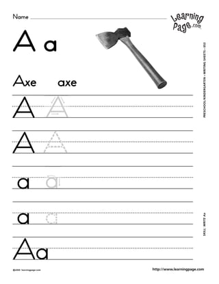 Name



Aa



                                                           WRITING SHEETS • 053
Axe                        axe




                                                               •
                                                           PRESCHOOL/KINDERGARTEN
AA
A
a a
a a
                                                           SKILL: WRITE Aa




Aa
©2000   learningpage.com         http://www.learningpage.com
 