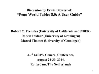 Discussion by Erwin Diewert of: 
“Penn World Tables 8.0: A User Guide” 
Robert C. Feenstra (University of California and NBER) 
Robert Inklaar (University of Groningen) 
Marcel Timmer (University of Groningen) 
33rd IARIW General Conference, 
August 24-30, 2014, 
Rotterdam, The Netherlands 
1 
 