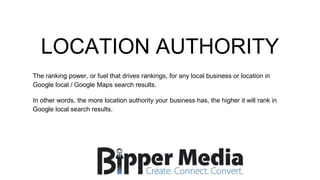 LOCATION AUTHORITY
The ranking power, or fuel that drives rankings, for any local business or location in
Google local / Google Maps search results.
In other words, the more location authority your business has, the higher it will rank in
Google local search results.
 
