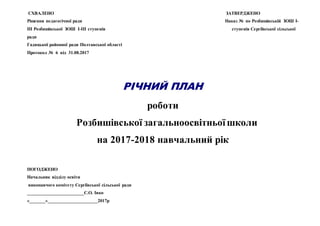 СХВАЛЕНО ЗАТВЕРДЖЕНО
Рішення педагогічної ради Наказ № по Розбишівській ЗОШ І-
ІІІ Розбишівської ЗОШ І-ІІІ ступенів ступенів Сергіївської сільської
ради
Гадяцької районної ради Полтавської області
Протокол № 6 від 31.08.2017
РІЧНИЙ ПЛАН
роботи
Розбишівської загальноосвітньоїшколи
на 2017-2018 навчальний рік
ПОГОДЖЕНО
Начальник відділу освіти
виконавчого комітету Сергіївської сільської ради
_________________________С.О. Івко
«_______»______________________2017р
 