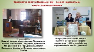 Краєзнавча робота Збаразької ЦБ – основа національно-
патріотичного виховання
23 вересня 2015 р.
Наукові читання «Краєзнавство Збаражчини:
постаті, дослідження і видання», присвячені
100-річчю від дня народження Анатолія
Павловича Малевича, Почесного краєзнавця
України.
1 лютого 2017 р.
Літературно-мистецька імпреза
«Княгиня з освяченим списом»,
присвячена 115-ій річниці від дня
народження Оксани Лятуринської.
 