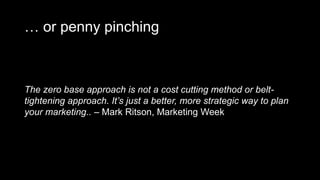 … or penny pinching
The zero base approach is not a cost cutting method or belt-
tightening approach. It’s just a better, more strategic way to plan
your marketing.. – Mark Ritson, Marketing Week
 