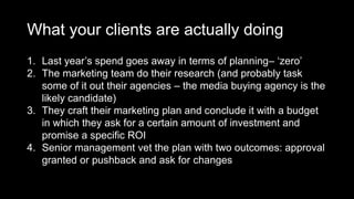 What your clients are actually doing
1. Last year’s spend goes away in terms of planning– ‘zero’
2. The marketing team do their research (and probably task
some of it out their agencies – the media buying agency is the
likely candidate)
3. They craft their marketing plan and conclude it with a budget
in which they ask for a certain amount of investment and
promise a specific ROI
4. Senior management vet the plan with two outcomes: approval
granted or pushback and ask for changes
 