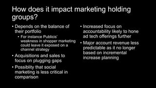 How does it impact marketing holding
groups?
• Depends on the balance of
their portfolio
• For instance Publicis’
weakness in shopper marketing
could leave it exposed on a
channel strategy
• Acquisitions and sales to
focus on plugging gaps
• Possiblity that social
marketing is less critical in
comparison
• Increased focus on
accountability likely to hone
ad tech offerings further
• Major account revenue less
predictable as it no longer
based on incremental
increase planning
 